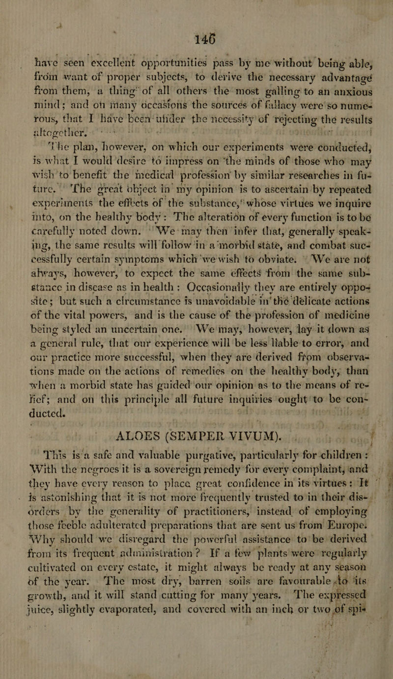 have seen excellent opportunities pass by me without being able, from want of proper subjects, to derive the necessary advantage from them, a thing’ of all others the most galling to an anxious mind; and on many dccasions the sources of fallacy were so numes rous, that I have seat ufider the necessity’ of rejecting “hy results altogether. - mr . THe plan, however, on which our experiments were dbrldudied; is what I would desire to impress on ‘the minds of those who may wish to benefit the medical pr ofession by similar researches in fu- ture. | The great object in’ my opinion is to ascertain by repeated experiments the effects of the substance, whose virtues we inquire into, on the healthy body: The alteration of every function is to be carefully noted down. ° We: may then ‘infer that, generally speak- jg, the same results will follow in a ‘morbid state, and combat suc- cessfully certain symptoms which 'we'wish to obviate. — We are not always, however, to expect the same effects from the same sub- stance in disease as in health ; Occasionaily they are entirely oppo= site; but such a circumstance fs unavoidable in’ thé delicate actions of the vital powers, and is the cause of the profession of medicine being styled an uncertain one. “We may,’ however, lay it down as a general rule, that our experience will be less liable to error, and our practice more successful, when they are derived ftom observa- tions made on the actions of remedies on the healthy: body, than when a morbid state has guided our opinion: as to the means of re- fief; and on this principle all future ip ony ought’ to be: con- ducted. ALOES (SEMPER VIVU UM). With the negroes it is a sovereign remedy ‘for every complaint, ‘and those feeble adulterated preparations that are sent us from Europe. Why should we disregard the powerful assistance to’ be derived from its frequent sainantstPAliawt? If a few plants were regularly cultiv ated on every estate, it might always be ready at any season growth, and it will stand cutting for many years. ‘The expressed ad ts 3 \ Sikes,