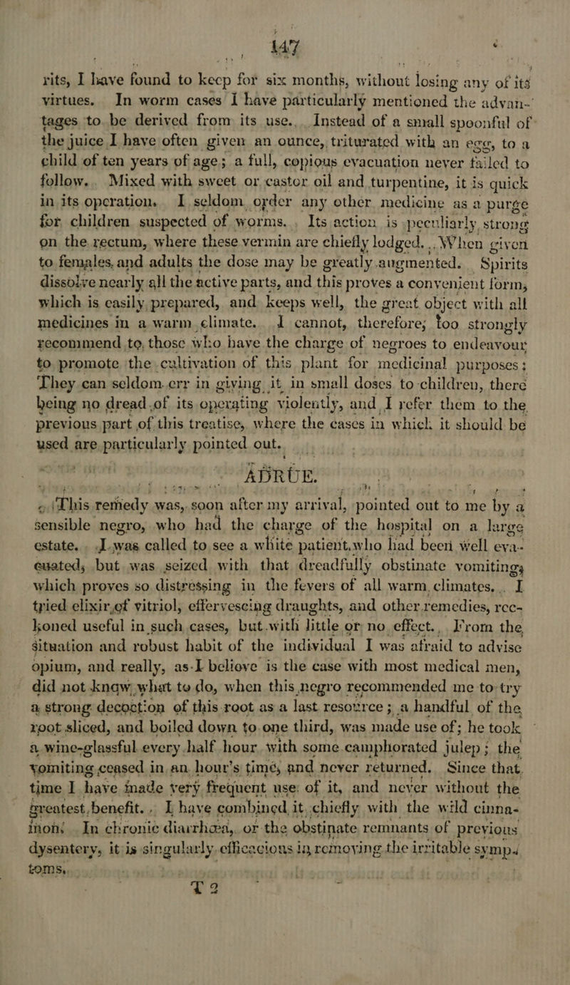 a : rits, I have inated to keep for six months, Ladi ite ios! ing any of its virtues. In worm cases I have particularly mentioned the advan- tages to. be derived from its use... Instead of a small spoonful of the juice I have often given an ounce,, triturated with an egg, toa child of ten years of age; a full, copious evacuation neyer tailed to follow. Mixed with sweet or castor oil and turpentine, it is quick in its operation. I seldom order any other medicine as a purge for children suspected « of worms. , Its action is- peculiarly strong on the. rectum, where these vermin are chiefly lodged. , .When giv a to females, and adults the dose may be greatly. augmented. ‘Spirits dissolve near rly all the active parts, and this proves a convenient form, which is easily prepared, and keeps well, the ; great object with all medicines in a warm climate. 1 cannot, therefore; too strongly recommend to, those who have the charge of negroes to endeavour to. promote the cultivation of this plant for aedigtnn purposes : T hey can seldom. err in giving it in small doses. to children, there being no dread.of its operating violently, and I refer them to the, previous part of this treatise, where the cases in which. it should be used are particularly pointed out. ‘ort ¢ Aap ge 44 f ft ~ (‘This remedy was, soon after my arriv: al, pointed out to me by a sensible negro, who had the charge of the hospital on a large estate. . .L.was called to see a white patient; who had beeri well eva- euated, but was seized with that dreadfully obstinate vomiting, which proves so distressing in the fevers of all warm. climates... I tried elixir,ef vitriol, effervescing draughts, and other remedies, rcc- loned useful in such cases, but with little or no. effect. _ Irom the situation and ro bust habit of the individual I was afraid to advise opium, and really, as-I beliove is the case with most medical men, did not know, what te do, when this negro recommended me to try a, strong decost: on of this. reot as a last resource ; 3.0 handful of the root sliced, and boiled down to.one third, was made use of ; he took a. wine-glassful every. half hour. with some camphorated julep ; the yomiting ceased in an. hour’s time, and never retur ned, Since that. time I have inade very frequent. use: of it, and never without the sreatest. benefit... I have combined it, chiefly with the wild cinna- inons In chronic diarrhaa,. or the obstinate remnants of previous dysentery, it is singularly efficacious i removing the irritable sympa tom Ss, ? ’ T2