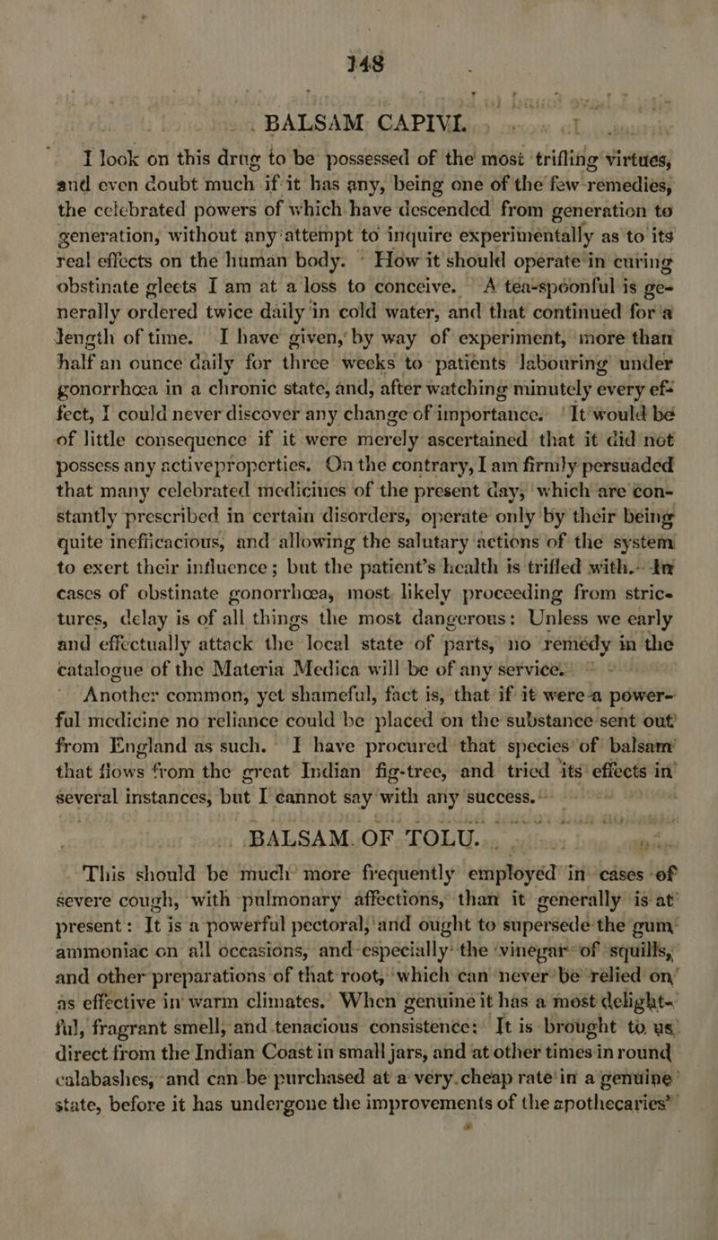 . BALSAM CAPIVI. E,, Gapaurais I look on this drug to be possessed of the most trifling virtues, and even doubt inuch. if-it has any, being one of the few- remedy the celebrated powers of which have descended from generation to gener ation, without any: ‘attempt to inquire experiinéntally as to its real effects on the human body. ' How it should operate‘in curing obstinate glects I am at a loss to conceive. A tea-spéonful is ge- nerally or der ed twice daily in cold water, and that continued for'a Jength of time. I have given,’ by way of experiment, more than half an ounce daily for three weeks to patients labouring under gonorrhoea in a chronic state, and, after watching minutely every ef= fect, I could never discover any change of importance. ‘It would be of little consequence if it were mer rely ascertained that it did net possess any activeproperties. On the contrary, I am firmly persuaded that many celebrated medicines of the present day, which are con- stantly prescribed in certain disorders, operate only by their being quite inefficacious, and allowing the salutary actions of the system to exert their influence ; but shies patient’s health is trifled with. In cases of obstinate gonorrhoea, most. likely proeeeding from strice tures, delay is of all things the most dangerous: Unless we early and effectually attack the local state of parts, no remédy in the catalogue of the Materia Medica will be of any service. © Another common, yet shameful, fact is, that if it were-a power- ful medicine no reliance could be placed on the substance sent out! from England as such. I have procured that species of balsam’ that ows from the great Indian fig-tree, and tried its’ effects in’ several instances, but I cannot say with any success. © BALSAM. OF TOLU... |»... tps This should be much’ more frequently employed in. cases of severe cough, with pulmonary affections, than it generally is at’ present: It isa powerful pectoral;‘and ought to supersede: the gum: ‘ammoniac on all occasions, and-especially: the vinegar: of ‘squills, and other prepar ations of that root, which can never’ be relied on’ as effective in warm climates. When genuine it has a most delight- ful, fragrant smell, and tenacious consisten¢e: It is brought to us) direct from the Indian Coast in small jars, and at other sindiest inround calabashes, and can-be purchased at a very.cheap rate‘in a genuine’ state, before it has undergone the improvements of the zpothecaries’ *