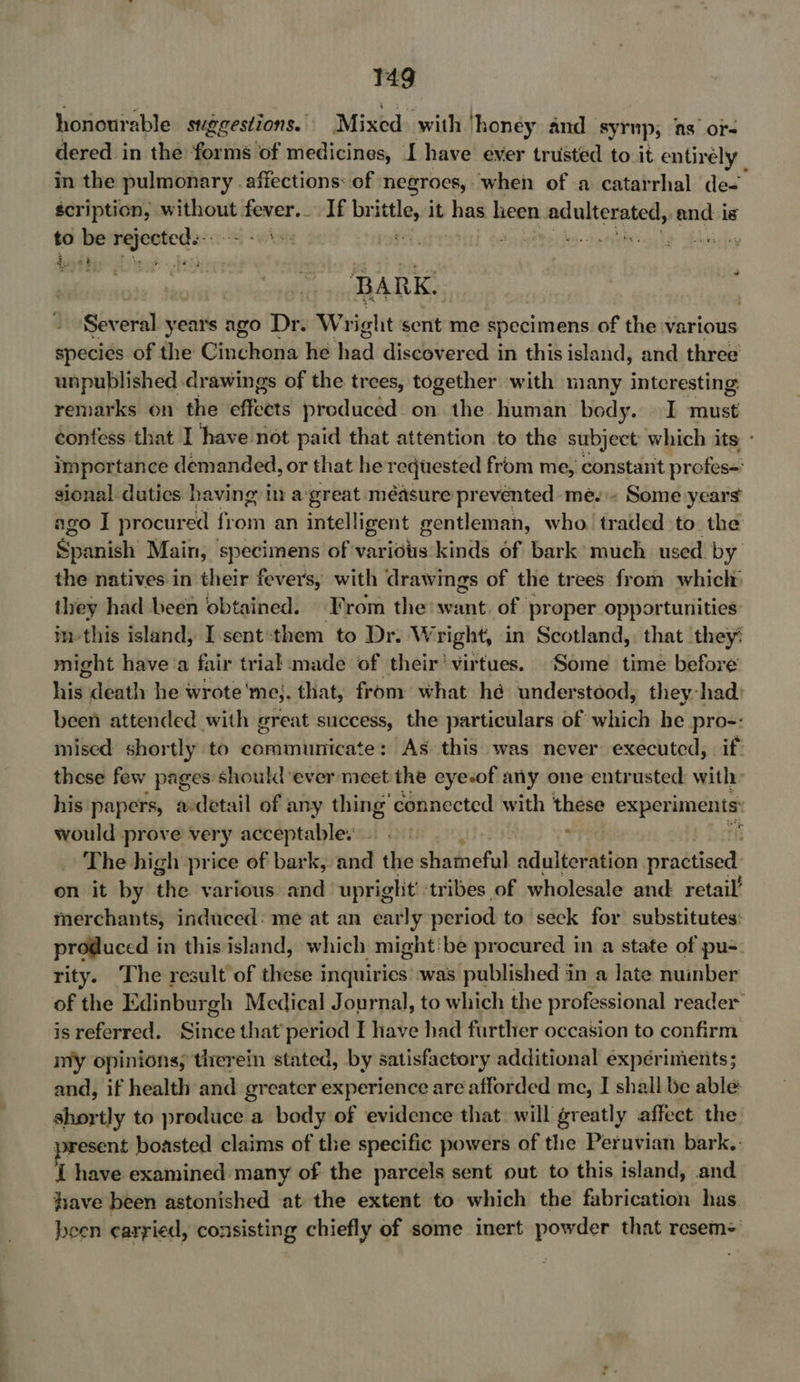 honourable suggestions. Mixed with ‘honey and. syr up; as ors dered in the forms of medicines, I have ever trusted to it entirely in the pulmonary . affections: of negroes, when of a catarrhal de-. scription, without fever. If brittle, it has heen adulterated, and is to be rejecteds:.- - teeter a dgtherhs- recive sip sbhiay) dws 4} Ywoar. deta BARK. Several years ago Dr. Wright sent me specimens of the various species of the Cinchona he had discovered in this island, and three unpublished drawings of the trees, together with many interesting remarks on the effects preduced on the human body. I must confess that I have not paid that attention to the subject’ which its importance demanded, or that he requested from me, constant profes sional dutics having in a-great méasure prevented me... Some years ago I procured fromm an intelligent gentleman, who. traded to. the Spanish Main, sasapericnng of various kinds of bark much used by the natives in their fevers, with drawings of the trees from which they had been obtained. From the: shia of proper opportunities im-this island, I sent:them to Dr. Wright, in Scotland, that they: might have a fair trial made of their’ virtues. Some time before his death he wrote'me;. that, from what hé understood, they-had: been attended with great success, the particulars of which he pro-: mised shortly to communicate: As this was never executed, if: these few pages should ever meet the eyesof any one entrusted: with: his papers, a-detail of any thing’ connected with these exper iments: would prove very acceptables =. ‘ The high price of bark, and the shameful adulteration thee on it by the various. and upright’ tribes of wholesale and: retail’ merchants, induced: me at an early period to seck for substitutes: produced in this island, which might:be procured in a state of pu- rity. The result of these inquiries’ was published in a late nuinber of the Edinbur gh Medical Journal, to which the pr ofessional reader is referred. Since that’ period I have had further occasion to confirm my opinions; therein stated, by satisfactory additional experiments; and, if health and greater experience are afforded me, I shall be able shortly to produce a body of evidence that. will greatly affect the present boasted claims of the specific powers of the Peruvian bark.. I have examined many of the parcels sent out to this island, and fiave been astonished at the extent to which the fabrication has. been carried, consisting chiefly of some inert powder that resem=’
