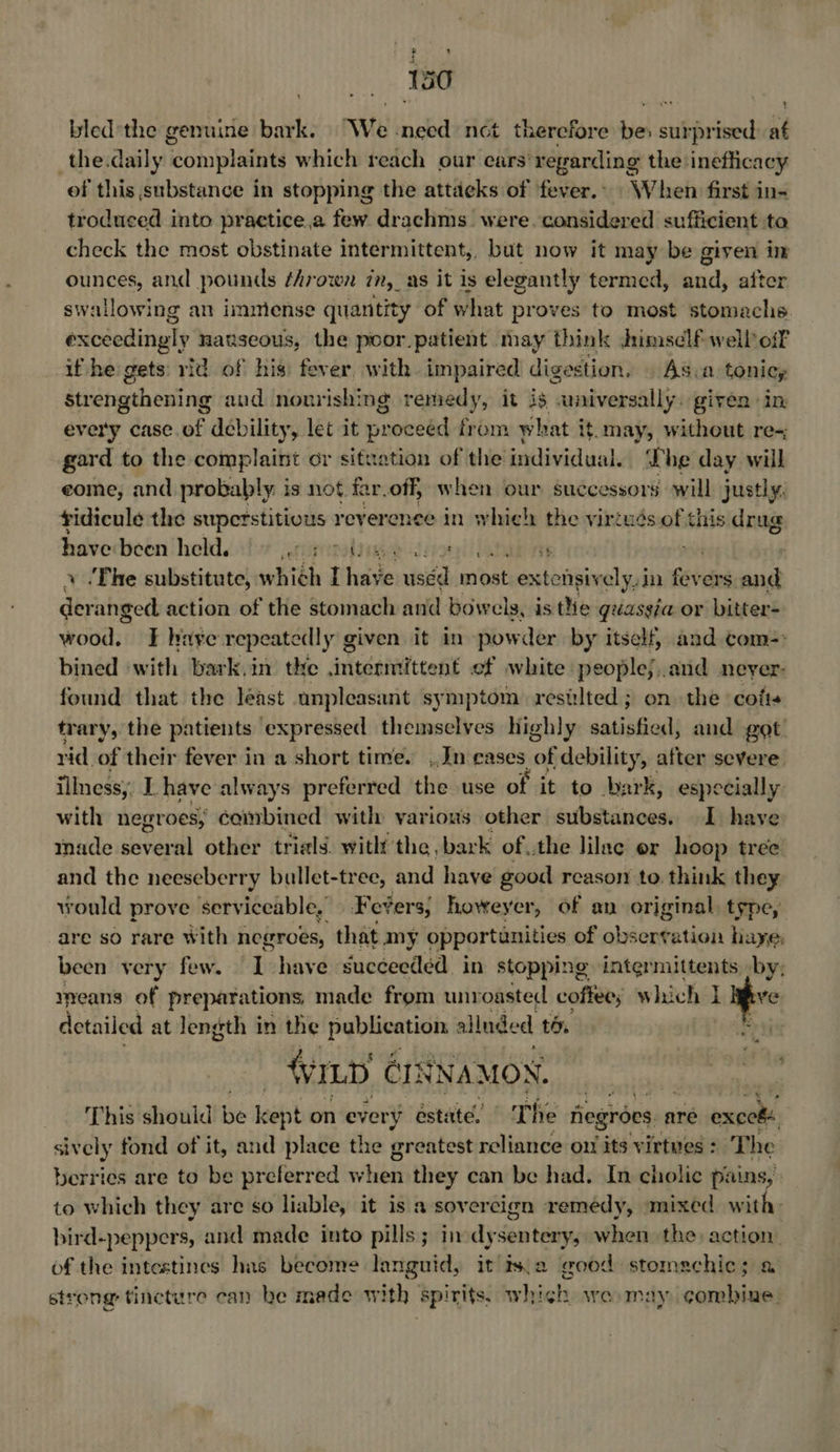S60 bled the genuine bark. We need nct therefore nity surprised at _the.daily ‘complaints which reach our cars’ regarding the inefficacy of this substance in stopping the attacks of fever... When first in- troduced into practice,a few drachms were. considered sufficient ta check the most obstinate intermittent,, but now it may be given im ounces, and pounds ¢hrown in, a8 it is elegantly termed, and, after swallowing an immiense quantity of what proves to most stomachs exceedingly nanseous, the poor patient may think Jrimsclf well off if he gets: rid of his: fever with. impaired digestion. As.a toniey Strengthening aud nourishing remedy, it is “universally. given ‘in: every case. of debility, let it proceed from what it.may, without re- gard to the complaint or situation of the individual. he day will eome, and probably is not far.off, when our successors will justly, fidicule the superstitious reverence in which the virtués of this sina bave been held. Serupteradd speobd fiona rT: = ‘Fhe substitute, which foie sid wast extonsiy ely.in fevers i Si, anged, action of the stomach and bowels, is thie quasgia or bitter- wood. FE haye repe atedly given it in pow der by itself, and com-: bined with bark.in tke intermittent ef white peoplej..and neyer- found that the least unpleasant symptom. resilted ; on the ‘cofis trary, the patients expressed themselves highly satisfied, and got rid of their fever in a short time. Jn cases of debility, after severe iinessy, I. have always preferred the use of it to hark, especially with negroes, cambined with various other substances. 1 have made several other trials. witht the bark of the lilac er hoop tree and the neeseberry bullet-tree, and have good reason to. think they would prove serviceable, Fevers; howeyer, of an original, type, are so rare With negroes, that my opportunities of abéente ntion haye, been very few. I have Succeeded in stopping intermittents. by; means of preparations, made from unroasted coffee; Which I itive detailed at Jength in the ere fie alluded to. Pata) ‘ILD ¢ CINNAMON. Thig'shouid! be kept on every éstaté. The fiegroes are exceké sively fond of it, and place the greatest reliance ow its virtues : The berries are to be preferred when they can be had. In cholic pains, to which they are so liable, it is a sovercign remedy, ‘mixed with. bird-peppers, and made into pills; in dysentery, when the action: of the intestines has become languid, it Is.a good stomechic; a strong tincture can he made with spirits, which wo may combine.