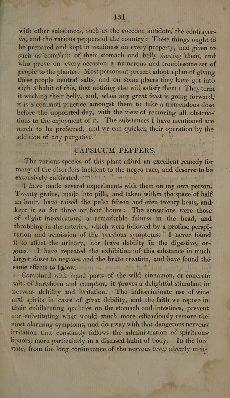 with other substances, such as the coccoon antidote, the contvayer- va, and the varions peppers of the country’: :: These things ought to be prepared anid kept in readiness on every property, bia! given to such as’ ‘complain of their stomach and belly hurting ‘ther; and who prove on every occasion a numerous and troublesome set of people’to the planter. . Most persons at present adopta plan of giving these people neutral’ salts, and.on’ some places they have got into such a‘habit of this, that nothing else will satisfy them : They term it washing their belly, and, hon fe any great feast is going fbeirahdl ; it is a’ common practice ‘amongst pk dag to take a deemetiddits dose before the. appointed day, with the’ view of removing all obstric- tions to the enjoyment of it. ‘The substances I have mieniiinen are much to be preferred, and we can quicken their operation by the addition of any purgative.” uw CAPSICUM PEPPERS. The various species of this plant afford an excellent remedy for many of the disorders incident to the negro race, and deserve to be extonsively cultivated.“ '° 0 “on vo yh ‘T have made several experiments coi them on my own person. Twenty grains, made into pills, and taken within thespace of half an hour, have raisod the pulse fifteen and even twenty beats, and- kept it so for three or ‘fout ‘hours’: The sensations were those of slight intoxication, a remaikable fulness in the head; and throbbing } in the arteries, which weré followed by a profuse perspi- ration ‘and: ‘remission of the previous sy mptoms: I never found it to affect the urinary, nor leave debility in the digestive, or- gans. [have repeated the exhibition of this substance in much larger doses to negroes and the brute Sapna and have found the sanv effects to fallow: i: ST j » Combined with equal parts of the wild cinnamon, or concrete salts of hartshorn and camphor, it proves a delightful stimulant in’ nervous debility and irritation. The indiscriminate use of wine’ aiml spirits in cases of great debility, and the faith we repose in: their exhilarating qualities on the stomach and intestines, prevent eur substituting what would much more efficaciously remove the: most alarming symptoms, and do away with that dangerous nervous’ irritation that constantly follows the administration of spirituous: liquors, more particularly in a diseased habit of body. In the low state, from the long continuance of the nervous fevey already mens