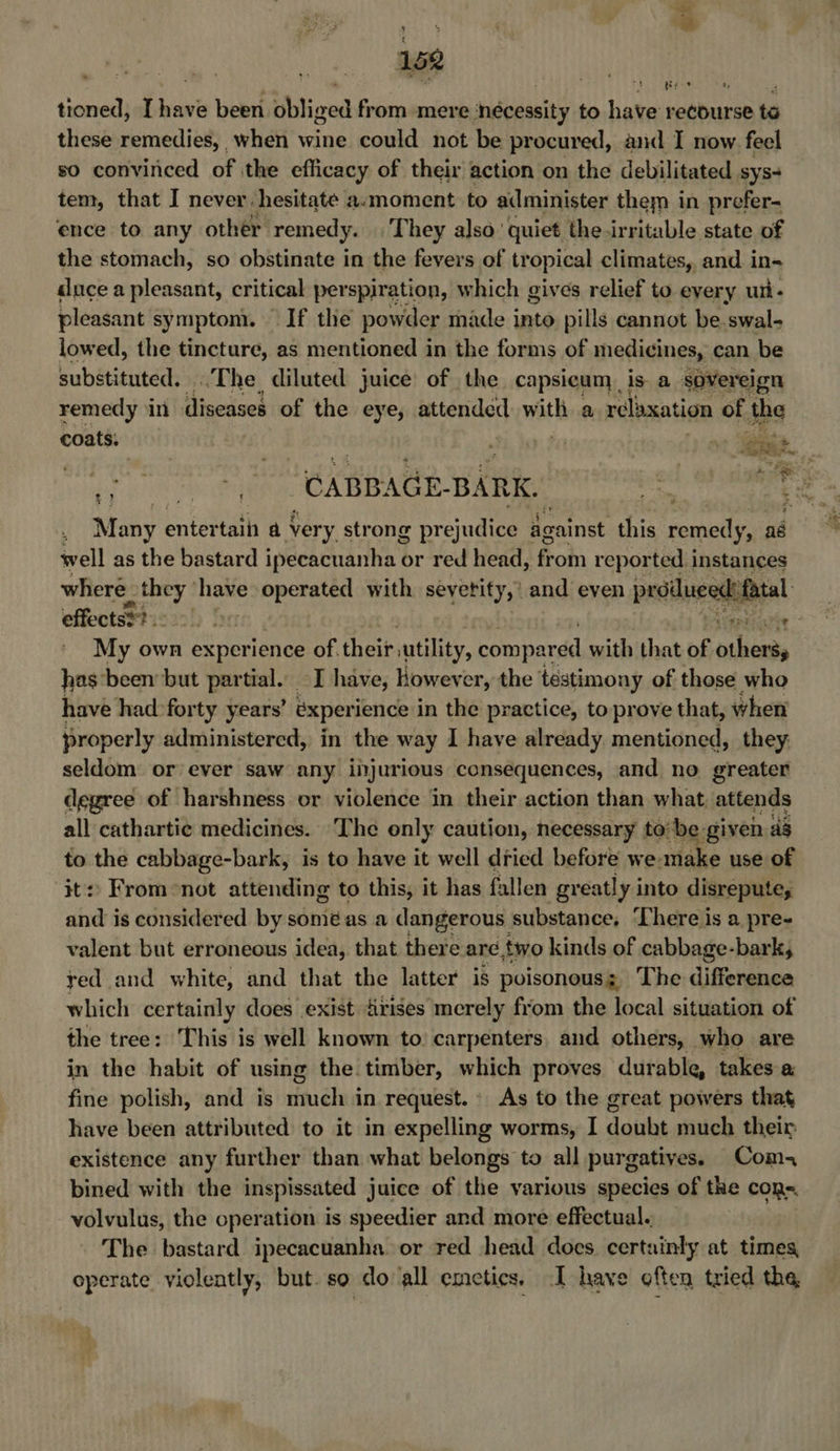 i ey * 152 : cs 3 1 Ap athe hoe tioned, [have been obliged from mere ‘nécessity to have recourse te these remedies, when wine could not be procured, and I now. feel so convinced of the efficacy of their action on the debilitated sys- tem, that I never hesitate a.moment to administer them in prefer- ence to any other remedy. They also ' quiet the irritable state of the stomach, so obstinate in the fevers of tr opical climates, and in- «luce a pleasant, critical perspiration, which gives relief to eyery ui- pleasant symptom. If the powder made into pills cannot be.swal- lowed, the tincture, as mentioned in the forms of medicines, can be substituted. The diluted juice of the capsicum is a sovereign remedy in diseases of the eye, attended: with a relaxation of the coats.  yt ght. NES enter tain a Very strong prejudice against this remedy, aé well as the bastard ideenchanha &amp; or red head, froin reported instances where they ‘have operated with seyetity,’ and even peddueedetiral effectss?. be My own experience oF theif utility, compared with that ne pa has been but partial. I have, however, the testimony of those who have had:forty years’ experience in the practice, to prove that, when properly administered, in the way I have already mentioned, they: seldom or ever saw any injurious consequences, and no greater degree of harshness or violence in their action than what attends all cathartic medicines. The only caution, necessary to be given dg to the cabbage-bark, is to have it well dried before we. make use of ‘it: From-not attending to this, it has fallen greatly i into disrepute, and is considered by somé as a dangerous substance, There is a pre- valent but erroneous idea, that there are two kinds of cabbage-bark, red and white, and that the latter is poisonous; The difference which certainly does exist dirises merely from the local situation of the tree: This is well known to carpenters. and others, who are in the habit of using the. timber, which proves durable, takes a fine polish, and is much in request. As to the great powers that have been attributed to it in expelling worms, I doubt much their existence any further than what belongs to all purgatives. Com bined with the inspissated juice of the various species of the cons. volvulus, the operation is speedier and more effectual. _ The bastard ipecacuanha or red head does. cert: inky at times, operate violeatly, but. so do all emcetics. I have often tried the, a ; e aie oS aa