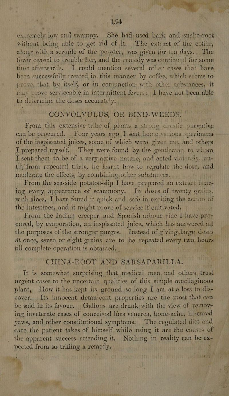  154 exiremely low and swampy. She had, uséd bark and :snake-root, without being able to get rid of it. The extract of the coffee, atong with a Bae fe of the powder, was given for ten days. . The foo ceased to trouble her, and the cemedy was continued for some time afterwards. I could mention several other eases that have been successfully treated, in. this’ manner by coffee, which seems to prove, that, by itself, or in coniunction with other substances, it may prove serviceable in interm stent fevers: J have not been able to dete ermine the doses accurately. . CONVOLVULUS, OR BIND-WEEDS. From this extensive tribe of plants, a strong drastic purgative can be procured. . Four years ago I sent home.various specimens of the inspissated. juices, some of which were given me, and others I prepared myself. They were found by the. gentloman to whom I sent them to be of a very active nature, and peseetie violentiy, un til, from repeated trials, he learnt how to regulate the dose, and moderate the effects, by combining, other ar tetpetole] , : From the sea-side potatoe-siip I have prepared an exiraet eats ing every, appearance of scammony. In doses of twenty gra ith aloes, 1 have found it quick and. safe in exciting the action of the intestines, and it might prove of service if cultivated. From. the Indian creeper, and Spanish arbour vine. Ihave, pro- cured, by evaporation, an inspissated juice, which has answered ail the purposes of the stronger purges. sx. Instead of giving, large doses at once, seven or eight grains are to be repeated every two hours till complete operation 1s obtattetiae . . CHINA-ROOT AND SARSAPARILLA. It is somewhat surprising that medical men, end others, trust urgent cases to the uncertain qualities of this simple mucilaginous plant, How it has kept its ground so long I am at a loss to dis- cover... Its innocent Henig properties are the most that can be said in its favour. Gallons are drunk:with the view of remov-~ ing inveterate cases of conceived ltes venerea, bone-ache, ill-cured yaws, and other constitutional symptoms. ‘The regulated diet and care the patient takes of himself while using it are the causes of the apparent success attending it. Nothing in reality can be ex pected from so trifling a remedy. | Laas
