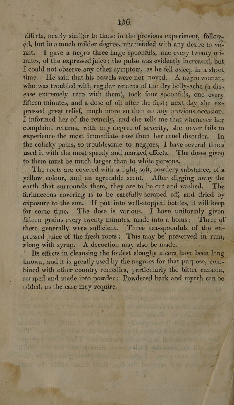¥ Affects, nearly similar to these in the previous experiment, follow~ ed, but ina much milder degree, unattended with any desire to vo- mit. I gave a negro three large spoonfuls, one every twenty mi- mutes, of the expressed juice ; the pulse was evidently increased, but. I could not observe any other symptom, as he fell asleep in a short time. He said that his bowels were not moyed, A negro woman, who was troubled with regular returns of the dry belly-ache (a, dis- ease extremely rare it them), took four spoonfuls, one every fifteen minutes, and a dose of oil after the first ; next day she ex- pressed great relief, much more so than on any previous occasion. J pit shag: her of the remedy, and she tells me that whenever her complaint returns, with any degree of severity, she never fails to experience the most immediate ease from her cruel disorder, In the colicky pains, so troublesome to negroes, I have several times used it with the most speedy and fea Ty effects. The doses given to them must be much larger than to white persons, The roots are covered with a light, soft, powdery stitch of a yellow colour, and an agreeable scent. After digging away the earth that surrounds them, they are to be cut ana. crane. The farinaceous covering is to be carefully scraped off; and dried by exposure to the sun. If put into well-stopped bottles, it will keep for some time. The dose is various. I have uniformly given fifteen grains every twenty minutes, made into a bolus; Three of these generally were sufficient. Three tea-spoonfuls of the x= along with syrup. A decoction may also be made. ) known, and it is greatly used by the negroes for that purpose, com- bined with other country remedies, particularly the bitter cassada, scraped and made into powder : Powdered bark and myrrh can be added, as the case may require. | 