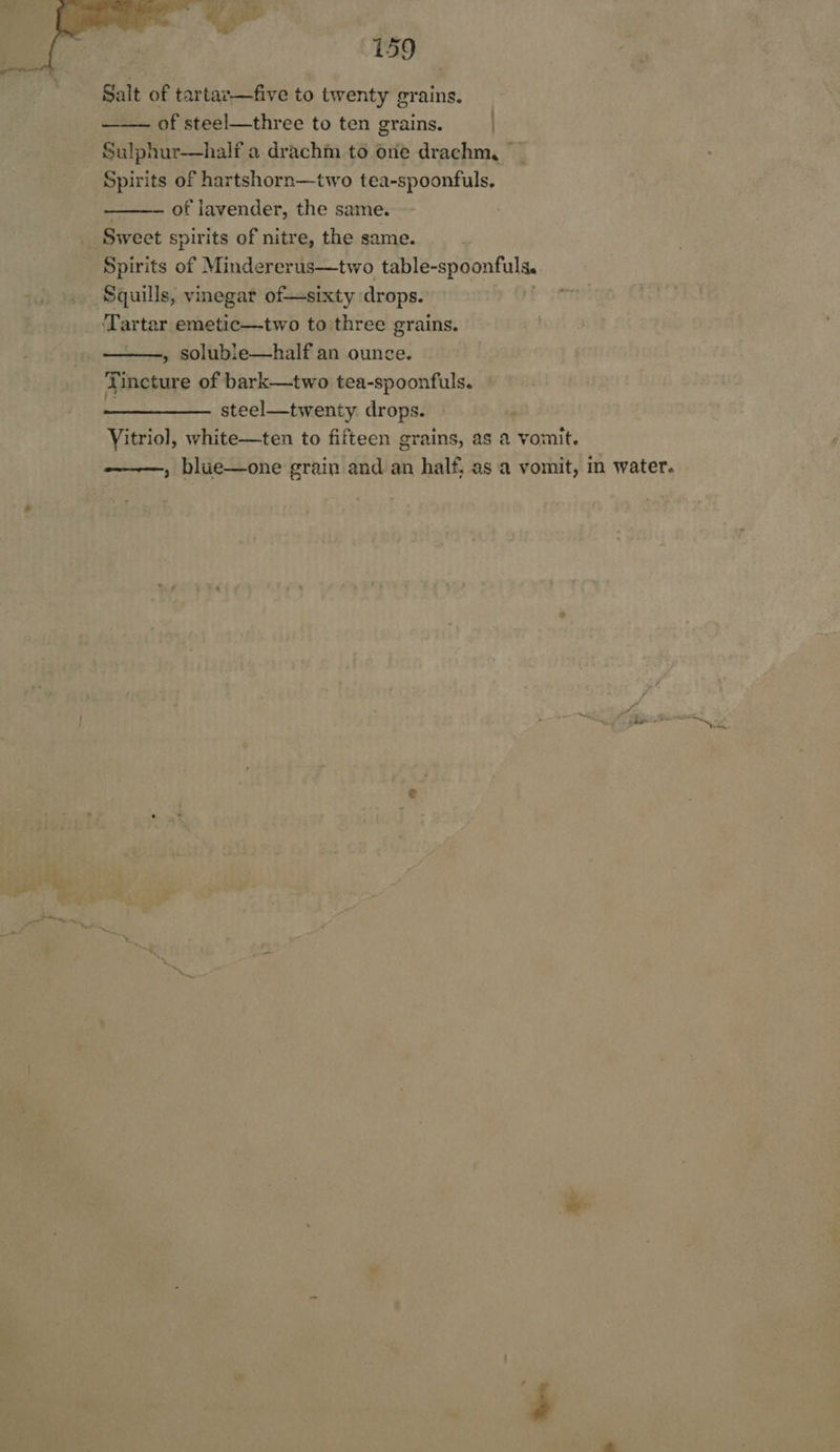   159 Salt of tartar—five to twenty grains. of steel—three to ten grains Sulphur—half a drachm to one drachm, ae of hartshorn—two tea-spoonfuls, of lavender, the same. Sweet spirits of nitre, the same. Spirits of Mindererus—two table-spoonfuls. Squills, vinegar of—sixty drops. ‘Tartar emetic—two to three grains. , soluble—half an ounce. incture of bark—two tea-spoonfuls. steel—twenty. drops. Vitriol, white—ten to fifteen grains, as a vomit. , blue—one grain and an half; as a vomit, in water.    Ti 