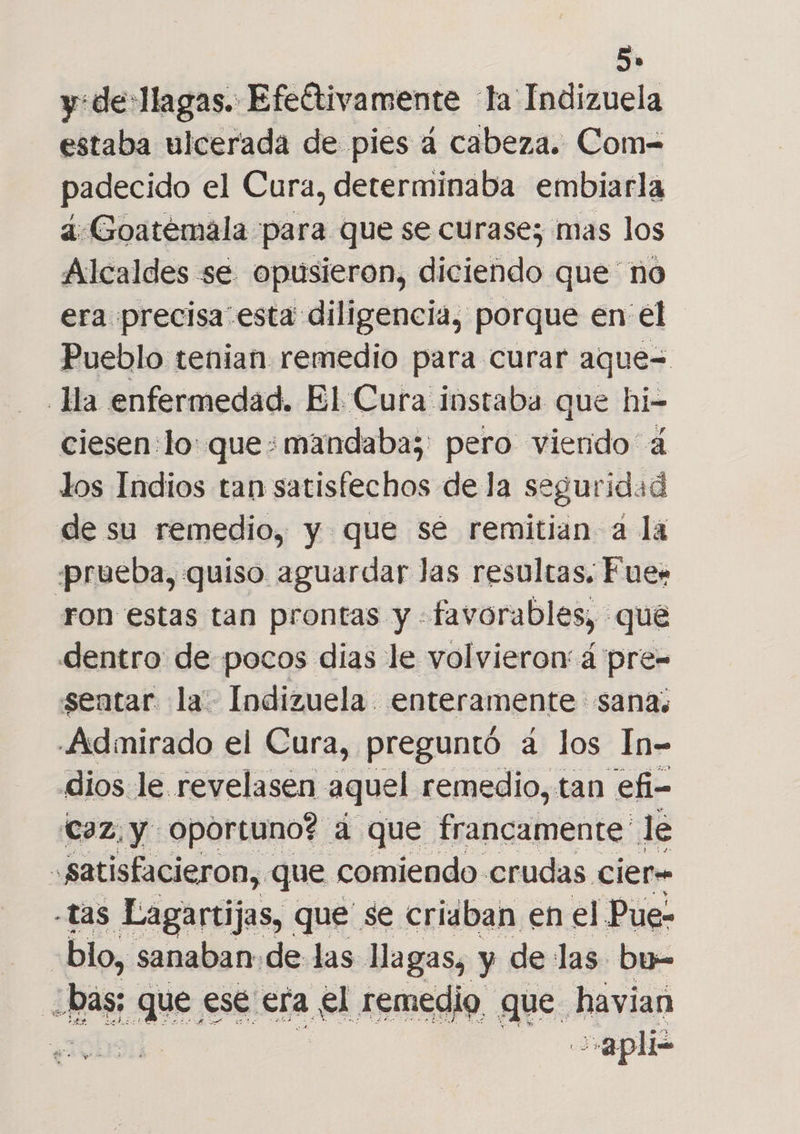 y:de:llagas. Efeftivamente la Indizuela estaba ulcerada de pies á cabeza. Com= padecido el Cura, determinaba embiarla 4:Goatémala para que se curasez mas los Alcaldes se opusieron, diciendo que no era precisa esta diligencia, porque en el Pueblo tenian remedio para curar aque= Ha enfermedad. El Cura instaba que hi- ciesen:lo: que: mandaba; pero viendo 4 los Indios tan satisfechos de la seguridad de su remedio, y que sé remitian a la prueba, quiso aguardar Jas resultas. Fue: ron estas tan prontas y : favorables, que dentro de pocos dias le volvieron á pre- sentar la Indizuela enteramente sana; .Admirado el Cura, preguntó a los In- dios le. revelasen aquel remedio, tan efi- (caz,y oportuno? a que francamente le ,satisfacieron, que comiendo crudas cier- -tas Lagartijas, que se criaban en el Pue- | blo, sanaban de las llagas, y de las bu= hos que ese era el remedio. que. havian y apli