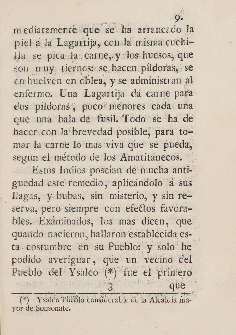 Se 9» m ediatamente que se ha arrancado la pielá la Lagartija, con:la misma cuchi- ida. se pica Ja:.carne,«y «los huesos, que son muy. tiernos; se hacen. pildoras, . se embuelven en oblea, y se administran al eníermo. Una Lagartija da carne para dos pildorasz póco* menores cada: una que una bala de fusil. Todo se ha de hacer. con la brevedad posible, para. to= mar la carne lo mas viva que se pueda, segun el método de los Amatitanecos. | 4 Estos Indios posetan dé mucha anti gutdad este remedio, aplicándolo 4 sus” - Magas, y bubas, sin misterio, y sin re= serva, pero siempre con efeétos favora- bles. Exáminados, los mas dicen, que quando nacieron, hallaron establecida es- ta: costumbre en su Pueblo: y solo he podido averiguar, que un vecino del Pablo: del Ysalco de Y fue el “primero se ES |    Tm VEneS PUEblO act de la Alcaldia ma- vor-de Sonsonate.