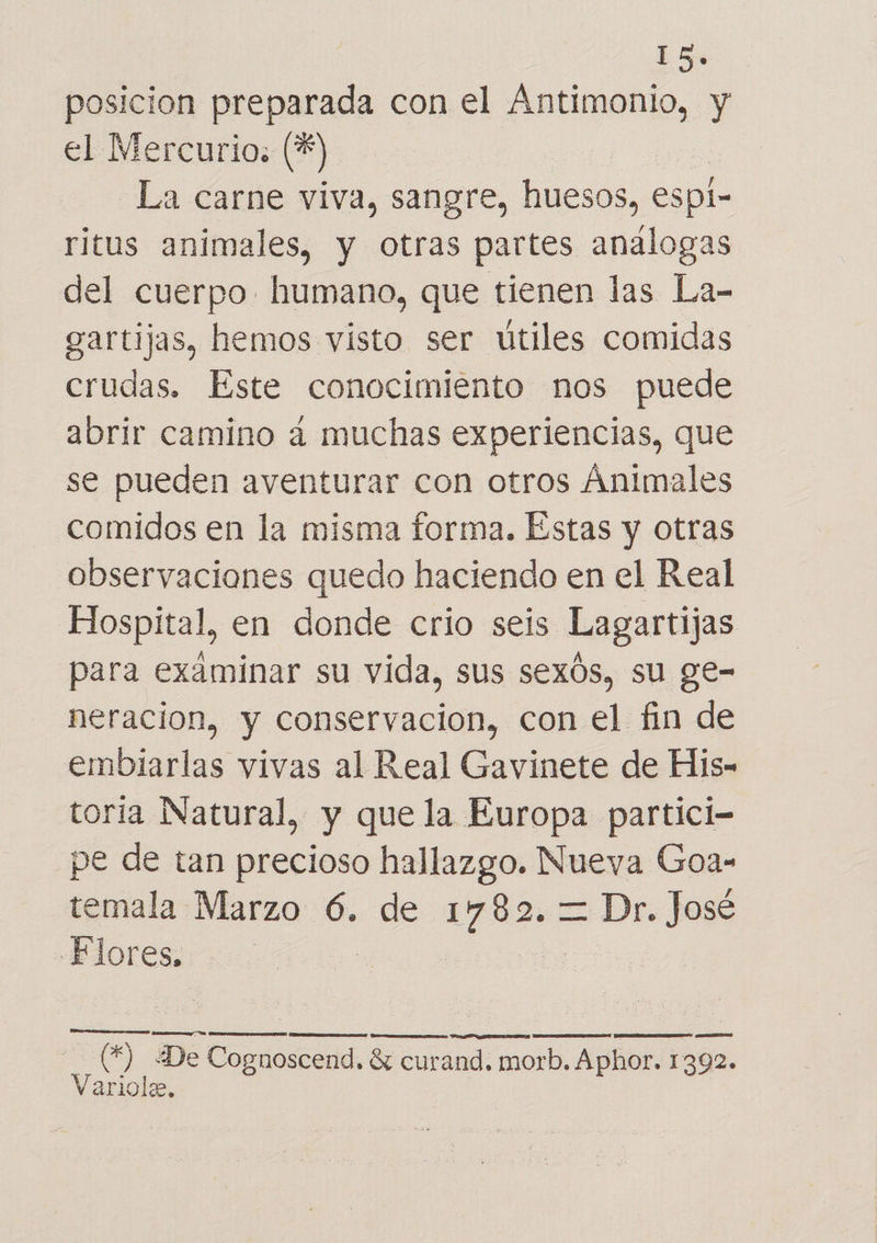 18. posicion preparada con el Antimonio, y el Mercurio: %) La carne viva, sangre, huesos, espi- ritus animales, y otras partes análogas del cuerpo. humano, que tienen las La- gartijas, hemos visto ser útiles comidas crudas. Este conocimiento nos puede abrir camino a muchas experiencias, que se pueden aventurar con otros Ánimales comidos en la misma forma. Estas y otras observaciones quedo haciendo en el Real Hospital, en donde crio seis Lagartijas para examinar su vida, sus sexós, su ge- neracion, y conservacion, con el fin de embiarlas vivas al Real Gavinete de His- toria Natural, y que la Europa partici- pe de tan precioso hallazgo. Nueva Goa- temala Marzo 6. de ea = Dr. José Flores. | A E AA LAR NG IIS AAA A (*) ¿De Cognoscend. $ curand. morb. Aphor. 1392. Variole,