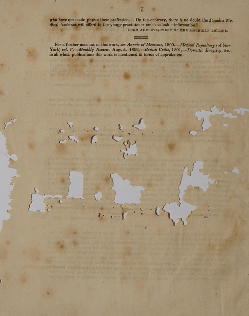 i 4 ; who have not made physic their profession, On the-contrary, there is no doubt the Jamaica Mes dical Assistantywill afford to the young practitioner much valuable information,” 7  - FROM ADVERTISEMENT OF THE AMERICAN EDITION.   For a further account of this work, see Annals of Medicine, 1800.—Medieal Repository (of New- York) vol. Vi—Monthly Review, August, 1802.—British Critic, 1801.— Domestic Encyclop. &amp;e. ; in all which publications this work is mentioned in terms of approbation, 9 