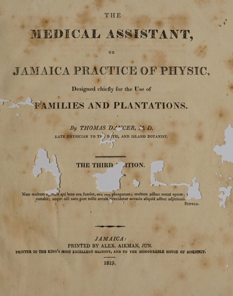 | / THE. : oe. 4 ae 2 MEDICAL ASSISTANT, JAMAICA PRACTICE OF PHYSIC. Designed chiefly for the Use of J a A MILLES AND PLANTATIONS. 4 By THOMAS D/A CER, 2GD. |.  Ly  ‘ LATE PHYSICIAN TO TH ) B /TH, AND ISLAND BOTANIST. - ® : € =) q faxes S \ an | ‘ : THE THIRD ATION. ’ j ati (a is Ss Pin os 2d : a» ce y | &amp; ae) ’ i ‘ cod Nam multum e, zrudt qai ‘ante nos fuerint, séa noa peregerunt ; multum adhuc restat opere; 1 \ restabit; neque ulli nato post mille secula ~recidetur occasio aliquid adhuc adjiciendi. j > ee ) >_> SENECA. x » 2 me - + 4 JAMAICA: PRINTED BY ALEX: AIKMAN, JUN. | r PRINTER TO THE KING'S MOST EXCELLENT MAJESTY, AND TO THE HONOURABLE HOUSE OF ASSEMBLY,  1819, -