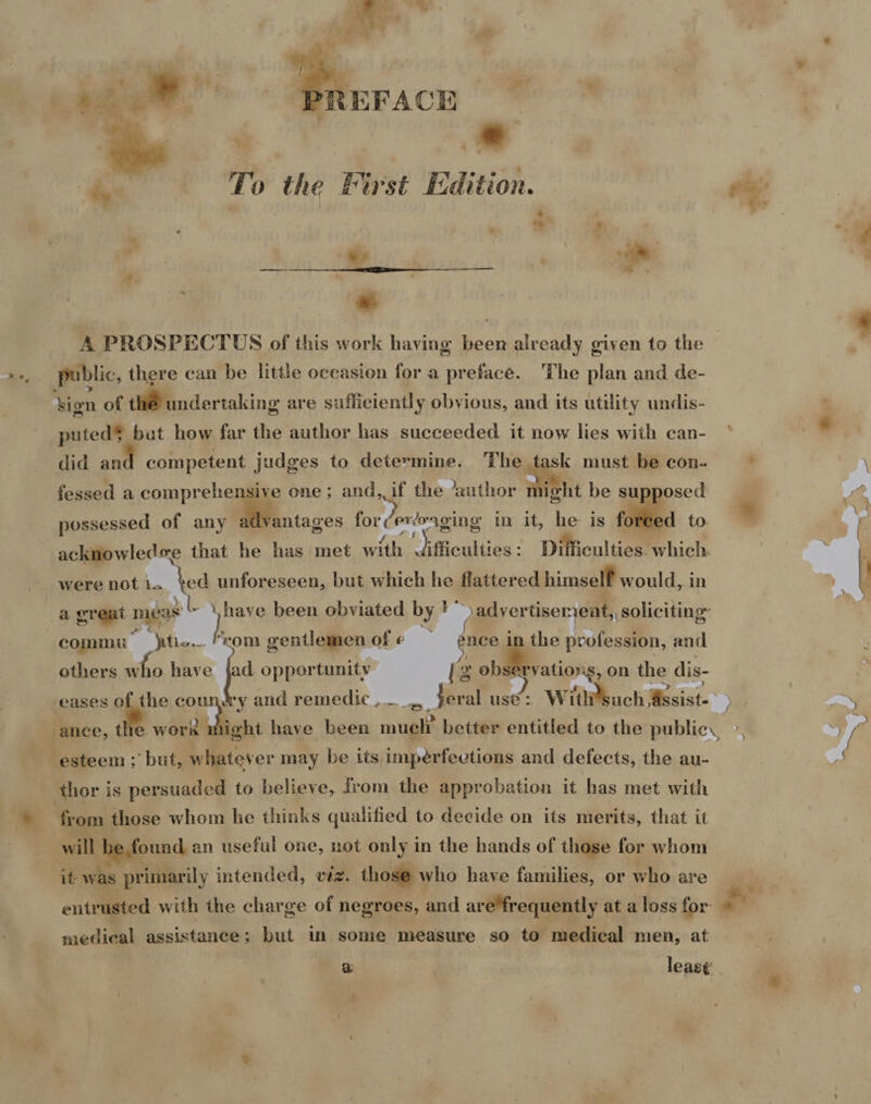  To the First Edition. - vy s Ce #« | Bh a o  public, there can be little occasion for a preface. 'The plan and de- sign of th® undertaking are sufficiently obvious, and its utility undis- puted§ but how far the author has succeeded it now lies with can- did an competent judges to determine. The task must be con. fessed a comprehensive one; and, if the ‘author ae ight be sup osed were not 1. hed unforeseen, but which he flattered himself would, in a &amp; I> Be, f . vs - commu iti... “rom gentlemen of ¢ ence in the profession, and ~f /) : : others who have pa opportunity | g observations, on the dis- ; J pe rae y and remedie feral use: Witsuch assist eases _ i coun. e ance, t »* thor is persuaded to believe, from the approbation it has met with from those whom he thinks qualified to decide on its merits, that it will | found an useful one, not only in the hands of those for whom it was primarily intended, viz. those who have families, or who are entrusted with the charge of negroes, and are*frequently at a loss for medical assistance; but in some measure so to medical men, at f >