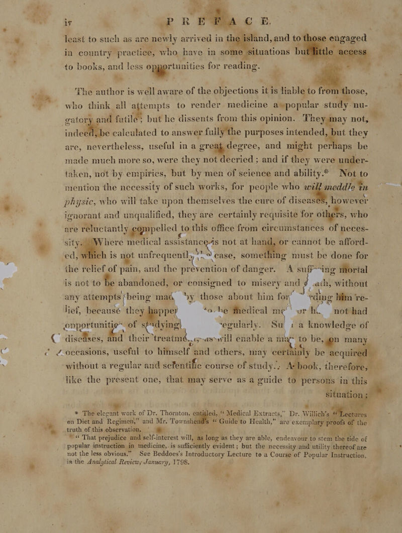 e «    to pet. +e el Hi,   aps Hh for dhs ‘The author is well aware of the objections if is liable to fron who think all attempts to render medicine eco pian study. nu- vatory and fatile: but he dissents from this opinion. heya ay not, indeed, be calculated to answer fully the purposes intended, but they are, nevertheless, useful in a greag degree, and might perhaps be made much more so, were they not decried ; and if they were under- taken, not by empirics, but by men of seience and ability.* Not to mention the necessity of such works, for people who wwé ‘meddle ty, ignorant and unqualified, they are certainly requisite for others, who are reluctantly cgmpelled to this office from teclitAetaeees of neces- ed, iS : unfrequentl,, —. case, something must be done for ihe relief of pain, and the prevention of danger. A suff~ing mortal is not to be abandoned, or consigned to misery and ee without { . pe ~ : any attempts ‘being mag vy, those about him - rding him 're-  lief, becausé they pper ohe thedical me wr hi not had . opportunities of s ndying| “egularly. a i a knowledge of without a regular and scfentifie course of study... Ar book, therefore: like the present one, that m may serve as a guide to persons in this * The ecatr york of Dr. Thornton. entitled, “‘ Medical Extracts,” Dr. Willich’s en Diet and Regimen,” and Mr. Tow tends « Guide to Health,” are exemplary proofs. truth of this observation. | ; oF can “That prejudice and self-interest will, as long as they are able, endeavour to stem the dc of popular instruction in medicine,, is sufficiently evident; but the necessity and utility thereof are not the less obvious.” See Beddoes’s Introductory Pye to a Course of Popular Instruction,     “