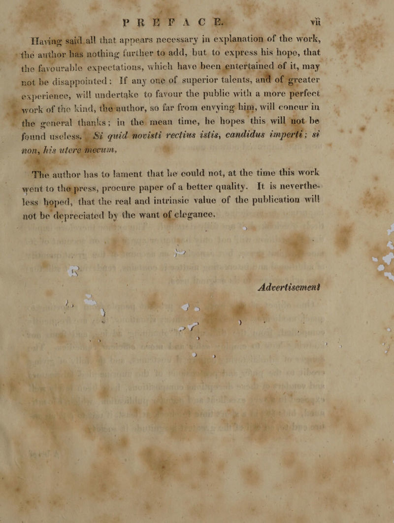 Ay I that appears necessary jn expla ation of the am uthor has nothing s farther to add, but. to Ox Tmess, his hope, that fe earable expectations, which have ee ie | of it, may _ t be disappointed : If any one of superior talents, an eA | experience, will undertake to favour the public with a more perfect ork of the kind, yuthor, so far from envying him, will concur in “general | ‘ ankss | in the. mer time, he hopes this will : i quid novisti dai istts, candidus imp wwe has to lament that he could not, at the time this work wetit to x ress, precure paper of a better quality. It is neverthe- less , that the real and intrinsic value of the publication will not be depreciated by the want sae N :