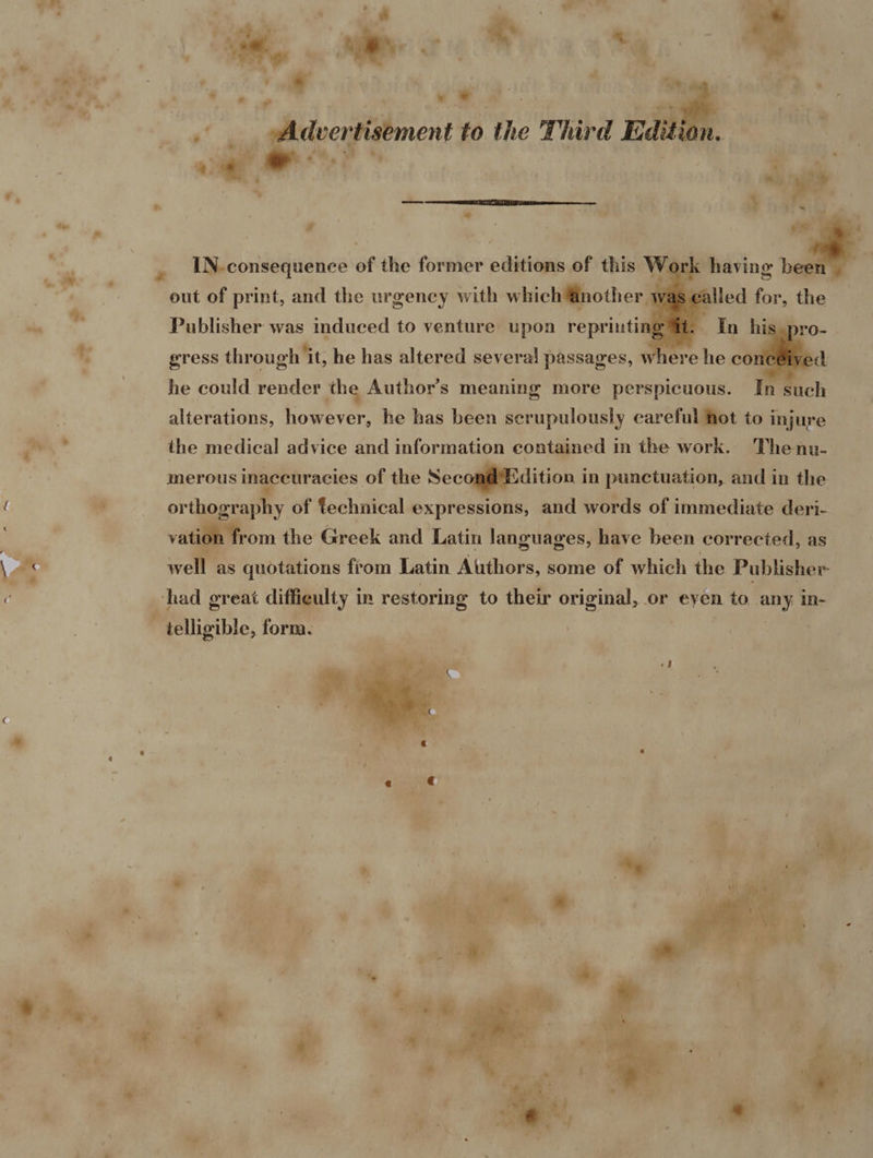     7's , . . ree 4 $a k —* , Me an i * or ¢ oy ee :  - ! q sa - ; a Adeertisement to the Third Editi n. ’ fy . a a ~~ : | ; -_ ~ - “ ~ sd te , IN-consequence of the former editions of this Wo 4 . . . -_ : 4 | eut of print, and the urgency with which @nother wé iw Publisher was induced to venture upon reprinting *; @Tess through it, he has altered several passages, he could render the Author’s meaning more perspicuous. In such | alterations, however, he has been scrupulously careful hot to injure oa the medical advice and information contained in the work. Thenu- | merous inaccuracies of the SeconéliBdition i in punctuation, and in the { ; : orthography of technical expressions, and words of immediate deri- : vation from the Greek and Latin languages, have been corrected, as \ ae wel as quotations from Latin Atithors, some of which the Publisher ¢ had great difficulty in restoring to their original, or eyen to any in- - telligible, form. | ® e * ” . a ‘a thes, | * 