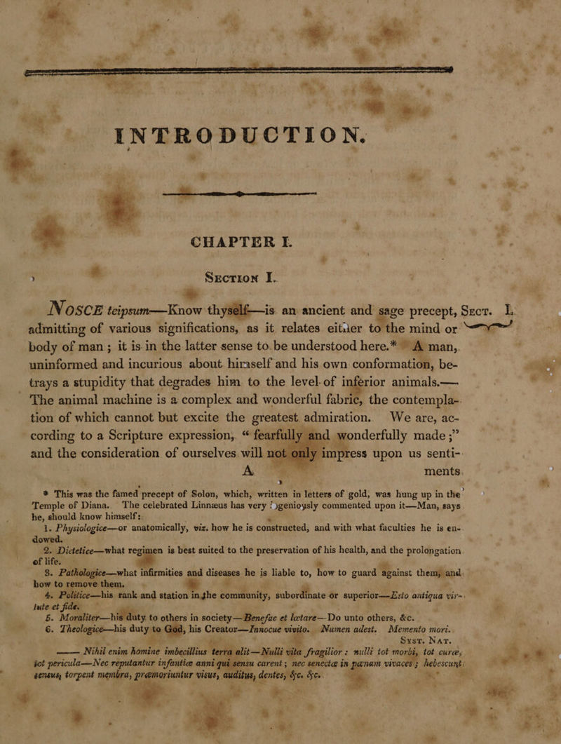  Secrion J.. * Noscz teipsum-——Know: thysel admitting of various Ri ititcationat as it relates eitier to the mind or uninformed and incurious about. hiraself and his. own conformation, be- trays a stupidity that degrades him. to the level. of inferior animals.—. The animal machine is a complex and wonderful fabric, the contempla- tion of which cannot but excite the greatest admiration.. We are, ac- a dq wonderfully made ;”   and the consideration of ourselves. will not Temple of Diana.. The celebrated Linnzus has very / )genioysly commented upon it—Man, pays: he, should know himself:. 1. Physiologice—or anatomically, viz. how he is consthasted; and with what faculties he is en- dowed. 2. Dictetice—what regimen is best suited to the preservation of his health, and the prolongation. of life. 3. Pathologice—what infirmities and diseases: he is liable to, Tom to guard Mi sinst themmmape how to + nea them. 4, lute et fide. 5. Mornliter—hidtdluty to oth rs in society —Benefuc et bie Do unto others, &amp;c. 6. Ti sere ti dutyae , his Creator—Innocue vty : _ Numen adest. Memento mori.. : Syst. Nar, a lit—Nulli vita Sragilior : nullé tot morbi, tot cure,    —— Nihil enim hiseae Taba te tot pericula—Nec reputantur infantiee anni: sensus, torpent oR premori Sus, | ~*~ “° a es = ¥;