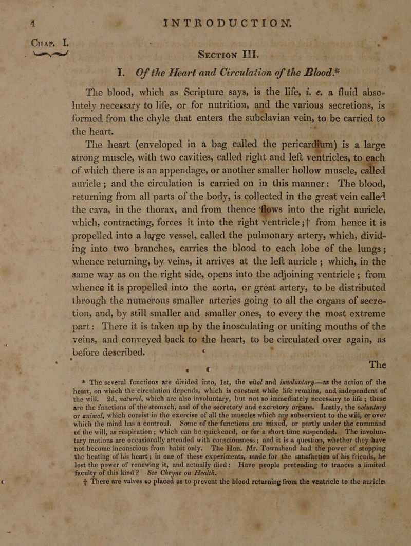 \ ee tae! Secrion III. | i I. Of the Heart and Circulation of the Blood* The blood, which as Scripture says, is the life, ze. a fluid abso- lutely necessary to life, or for nutritioa, and the various secretions, is E formed from the chyle that enters the subclavian vein, to be carried to the heart. ; 6 a ' The heart (enveloped in a bag called the pericardium) is a large strong muscle, with two cavities, called right and left ventricles, to each of which there is an appendage, or another smaller hollow muscle, called auricle ; and the circulation is carried on in this manner: The blood, returning from all parts of the body, is collected in the great vein called the cava, in the thorax, and from thence ‘flows into the right auricle, which, contracting, forces it into the right ventricle ;+ from hence it is propelled into a large vessel, called the pulmonary artery, which, divid- ing into two branches, carries the blood to each lobe of the lungs; whence returning, by veins, it arrives at the left auricle; which, in the — same way as on the right side, opens into the adjoining ventricle; from whence it is propelled into the aorta, or great artery, to be distributed ihrough the numerous smaller arteries going to all the organs of secre- tion, and, by still smaller and smaller ones, to every the most extreme part: There it is taken up by the inosculating or uniting mouths of the veins, and conveyed back to the heart, to be circulated over again, as ; ‘ . ; The * The several functions ate divided into, ist, the vital and involuntary—as the action of the heart, on which the circulation depends, which is constant while life remains, and independent of the will. 2d, zatural, which are also involuntary, but not so immediately necessary to life ; these are the functions of the stomach, and of the secretory and excretory organs. Lastly, the voluntary or animal, which consist in the exercise of all the muscles which are subservient to the will, or over which the mind has a controul. Some of the functions are Mixed! or partly under the command of the will, as respitation ; which can be quickened, or for a short time suspendeds The involun- tary motions are occasionally attended with consciousness ; and it is a question, whether they have not become inconscious from habit only. The Hon. Mr. Townshend had the power of stopping the beating of his heart ; in one of these experiments, made for the satisfaction of his friends, he lost the power of renewing it, and actually died: Have porte Presa aes g to trances - peemerl + There are valves so placed as to prevent the blood returning from Ge ventricle to the cake