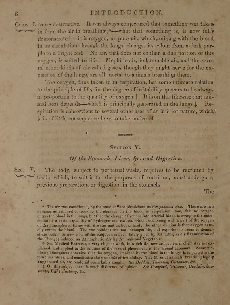 demonstrated—it is oxygen, or pure air, which, mixing with the blood. ple to a bright red. No air, that does not contain .a due portion of this oxygen,-is suited to life. Mephitic air, inflammable air, andthe seve- ral other kinds of air called gases, though.they might serve for the ex- pansion of the lungs, are all mortal to:animals breathing them. Ne Ti to the principle of life, for the degree of irritability appears to be always spiration is subservient to several other uses of an inferior nature, which it is of little consequence here to take notice of. Secrion V. Of the Stomach, Liver, §c. and Digestion. &amp; The body, subject to perpetual waste, requires to be recruited by e * fe e * The air was considered, by the mst an®ent pliysicians, as the pabi alum vite. There are two opinions entertained concerning the changes on the blood in respiration; one, that no oxygen enters the blood in the lungs, Hut that the change of venous into arterial blood is owing to the extri- of the atmosphere, forms with-it water and carbonic acid; the other opinion is that oxygen actu- ally enters the blood. The two opinions are not incompatible, and experiments seem to demon- strate both. A new view of this subject has been lately given by Mt. Ellis, m his Examination of the Changes induced on Atmospheric Air by Animals and Vegetables. ee dical philosophers conceive that the oxygen, imbibed by the blood inthe lungs, is imparted to the — muscular fibres, and constitutes the principle of irritability. The fibres of animals, breathing highly oxygenated air, are rendered remarkably tough. See Beddoes, Thornton, Girtanner, Sc. mares, Bell's Anatomy, &amp;c.