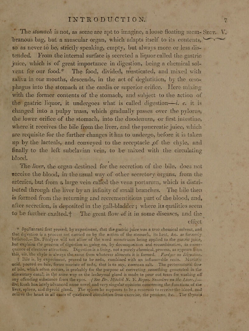 * The stomach: is not, as some are apt to imagine, a loose floating mem- Secr.. V. “branous bag, but a muscular organ, which Sdaces itself to its contents, “vo so as never to be, strictly speaking, empty, but always more or less dis- . tended. Irom the internal surface is secreted a liquor called the gastric ice, which is of great importance in digestion, being a chemical sol- yent for our food.* The food, divided, rasticated, and mixed with saliva in our mouths, descends, in the act of deglutition, by the cso- phagus into the stomach at the cardia or superior orifice. Ilere mixing with the former contents of the stomach, and subject to the action of the gastric liquor, it undergoes what is called digestion—i. e. it is changed into a pulpy mass, which gradually passes over the pylorus, the lower orifice of the stomach, into the duodenum, or first intestine, whére it receives the bile from the liver, and the pancreatic juice, which are requisite for the further changes it has to undergo, before it is taker up by the lacteals, and conveyed to the receptacle of the chyle, aa finally to the left subclavian vein, to be mixed with the circulating blood. The liver, the organ destined for the secretion of the bile, does not receive the blood, in the usual way of other secretory organs, from the arteries, but from a large vein calfed the vena portarum, which is distri- buted through the liver by an infinity of small branches. The bile then is formed from the returning and recrementitious part of the blood, and, after secretion, is deposited in the gall-bladder; where its qualities seem to be further exalted} The great flow ef it in some diseases, and the , a | efiect * Spallanzani first proved, by experiment, that the gastric juice was a true chemical solvent, and that digestion is a process not carried on by the action of the stomach, its heat, &amp;c. as formerly “Delisved.— Dr. Fordyce will not allow of the word menstruum being applied to the gastric juice, but explains the process of digestion as going on, by decomposition pe recombination, in conse- guence of clectrive attraction. Digestion is a living, not a purely chemical, process, as ap pears from ~“ viz. the chyle i is-always Ehamcatie from wh: niger aliments it is formed. Fordyce on Divestion. Bile is, by experiment, proved to be soda, combined with an inflammable resin, Muriatic iit poured on bile, forms muriate of soda, that is to say, commen salt. The preternatural flow of bile, which often occurs, is probably for the purpose of correcting semething generated in the alimentary canal, in the same way as the lachrymal gland is made te pour out tears for washing cf a See substance from the eyes.. (See Dr. Mitchil N. Y. Repos. Saunders on the Liver. )— Rush has lately advanced some novel_and very singular opinions concerning the functions of the ‘ieee spleen, and thyroid g gland. The spleen he supposes to be a reservoir to receive the biood, and relieve the heart in all | Cases of quickened circulation from exercise, the passions, &amp;e, . The thyroid