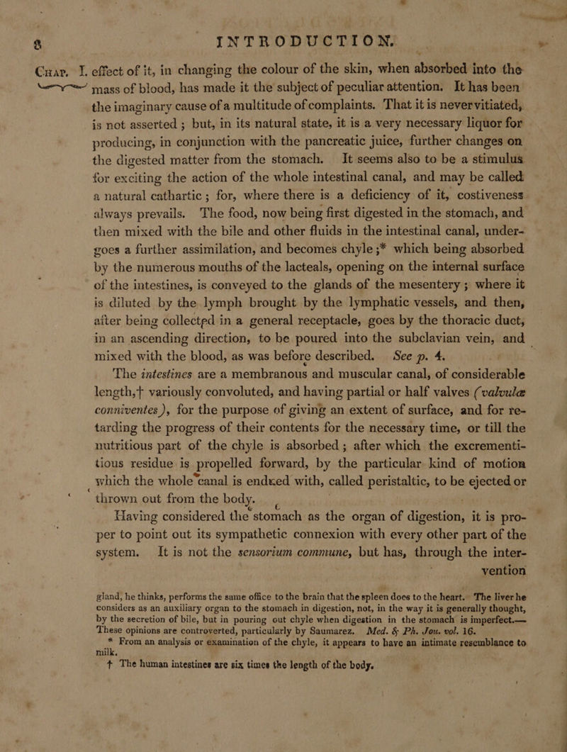 Cuar. I. effect of it, in changing the colour of the skin, when absorbed into the y= mags of blood, has made it the subject of peculiar attention, It has been the imaginary cause of a multitude of complaints. That it is nevervitiated, is not asserted ; but, in its natural state, it is a very necessary liquor for producing, in conjunction with the pancreatic juice, further changes on the digested matter from the stomach. It seems also to be a stimulus. for exciting the action of the whole intestinal canal, and may be called: a natural cathartic ; for, where there is a deficiency of it, costiveness always prevails. The food, now being first digested in the stomach, and then mixed with the bile and other fluids in the intestinal canal, under- goes a further assimilation, and becomes chyle ;* which being absorbed by the numerous mouths of the lacteals, opening on the internal surface of the intestines, is conveyed to the glands of the mesentery ; where it is diluted by the lymph brought by the lymphatic vessels, and then, after being collected in a general receptacle, goes by the thoracic duet, in an ascending direction, to be poured into the subclavian vein, and _ mixed with the blood, as was before described. See p. 4. The intestines are a membranous and muscular canal, of considerable length,} variously convoluted, and having partial or half valves (valvule conniventes ), for the purpose of giving an extent of surface, and for re- tarding the progress of their contents for the necessary time, or till the nutritious part of the chyle is absorbed ; after which the excrementi- tious residue is Propelled forward, by the particular kind of motion which the whole ‘canal is ended with, called peristaltic, to be ejected or thrown out from the body. Having considered the stomach as the organ of digestion, it is pro- per to point out its sympathetic connexion with every other part of the system. It is not the sensortum commune, but has, through the inter- vention gland, he thinks, performs the same office to the brain that the spleen does to the heart. The liver he considers as an auxiliary organ to the stomach in digestion, not, in the way it is generally thought, by the secretion of bile, but i in pouring out chyle when digestion in the stomach is imperfect.— These opinions are controverted, particularly by Saumarez. Med. §&amp; Ph. Jou. vol. 16. na From an analysis or examination of the chyle, it appears to have an intimate resemblance to mi + The human intestines are six times the length of the body. ow a