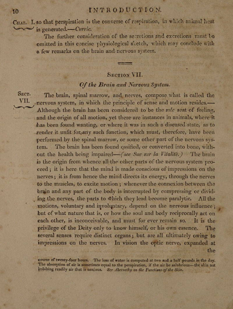 ‘Car. 1.80 that perspiration is the converse of vais p ope in which anual heat —~\— is generated. —Currie. © rR ENs The further consideration of the secretions 2 and excretions must be omitted in this concise physiological sxetch, which may conelinde with a few remarks on the brain and-nervous sy stem,   Section VIT. Of the Brain and Neri System. SECT. The brain, spinal marrow, and. nerves, compose, what is called the cs VU. nervous system, in which the principle of sense and motion resides.—- - _Although the brain has been considered to be the sole seat of feeling, -and the origin of all motion, yet there are instances in animals, where ‘it thas been found wanting;. or where it was in such a diseased state, as to render it unfit forpany such function, which must, therefore, have been performed by the spinal marrow, or some other part of the nervous sys- tem. The brain has been found qssified, or converted into bone, with- out the health being impaired—-(see Swe sur la Vitalité..) The brain as the origin from whence all the other parts of the nervous system pro- ceed ; it is here that the mind is made conscious of impressions on the nerves; it is from hence the mind directs its energy, through the nerves to the muscles, to excite motion ; whenever the connexion between the brain and any part of the body is interrupted by compressing or divid- _ing the nerves, the parts to Which they lead become paralytic. All the motions,. voluntary and involyntary, depend on the nervous influence ; , but of what nature that is, or how the soul and body reciprocally acton each other, is inconceivable, ‘and must for ever remain so. It is the privilege of the Deity only to know himself, or his own essence, The several senses require distinct organs 5 ; but are all ultimately owing to impressions on the nerves. In vision the optic nerve, in ar at | Pi ane _ course of twenty-four hours. The loss of water is computed at two and.a’ half. untia in the an The absorption of air is sometimes equal to the perspiration, if the air be salubrious—the skin hot imbibing readily air that is noxious. Sze Abernethy on the Functions: of the Skin. we