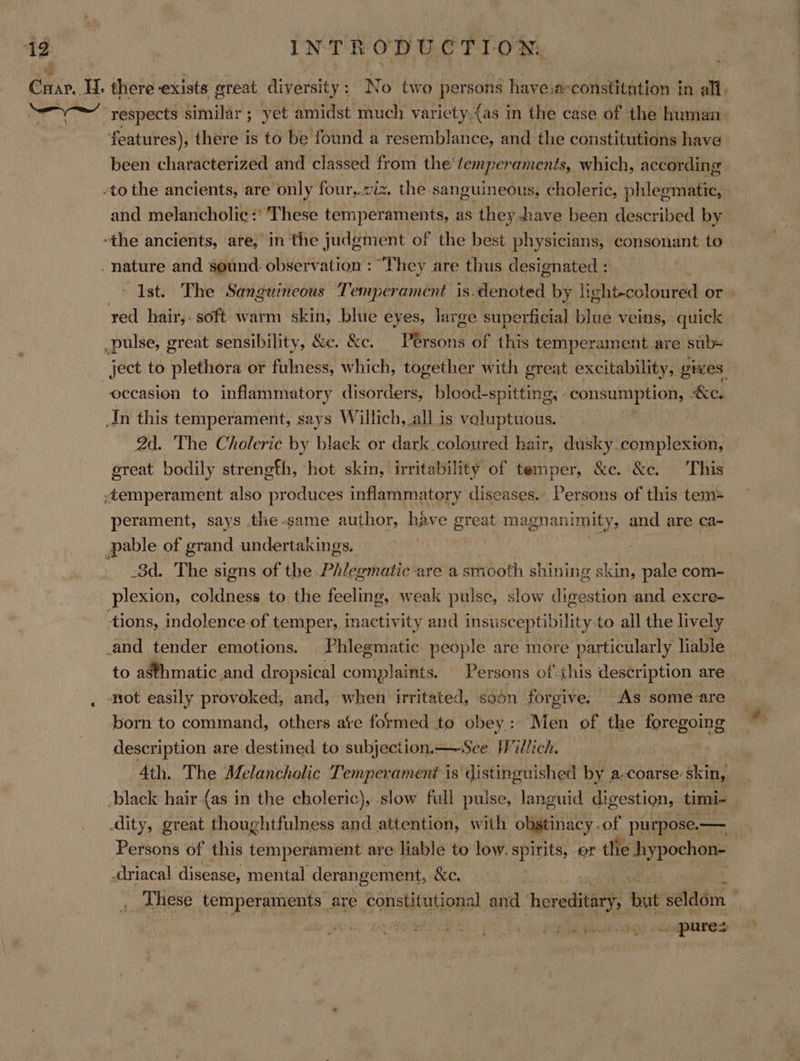 2 Crar.. Hl. there exists ereat diversity: No two persons haye.a-constitation in all. aes respects similar ; yet amidst much variety.(as in the case of the human: features), there is to be found a resemblance, and the constitutions have been characterized and classed from the'femperaments, which, according -to the ancients, are only four,.viz, the sanguineous, choleric, phlegmatic, and melancholic :’ These temperaments, as they.have been described by “the ancients, are, in the judgment of the best physicians, consonant to _ nature and sound. observation : “They are thus designated : Ist. The Sanguineous Temperament is.denoted by light-coloured or. red hair,. soft warm skin, blue eyes, large superficial blue veins, quick pulse, great sensibility, &amp;e. &amp;c. PRkoe of this temperament are stb ject to plethora or fulness, which, together with ereat excitability, gives occasion to inflammatory disorders, blood-spitting, “consumption, &amp;e. An this temperament, says Willich,.all is voluptuous. | 2d. The Choleric by black or dark coloured hair, dusky.complexion, great bodily strength, ‘hot skin, irritability of temper, &amp;c. &amp;c. This -temperament also produces inflammatory diseases. Persons of this tem= perament, says the-game author, have great. magnanimity, and are ca- pable of grand undertakings. : .3d. The signs of the Phlegmatic-are a smooth shining skin, pale com- plexion, ea ces to the feeling, weak pulse, slow digestion and excre- tions, indolence.of temper, inactivity and insusceptibility-to all the lively _and tender emotions. Phlegmatic people are more particularly liable to asthmatic.and dropsical complaints. Persons ofthis description are . ‘ot easily provoked, and, when irritated, soon forgive. As some are born to command, others ate formed to obey: Men of the foregoing description are destined to subjection. —-See Willich. 4th. The Melancholic Temperament is distinguished by a-coarse: skin, black hair {as in the choleric), slow full pulse, languid digestion, timi~ dity, great thoughtfulness and attention, with obstinacy . of purpose. — Persons of this temperament are liable to low. spirits, or the hypochon- -driacal disease, mental derangement, &amp;e. “a _ These temperaments are constitutional cig hereditary, but seldom a ORS rit Ud WaaAewes . pures