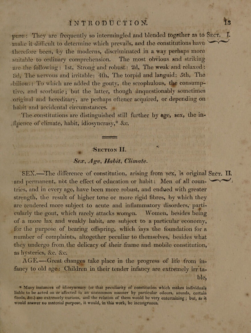 spure: They are frequently so intermingled and blended together as to Sect. I. “make it-difficult to determine which prevails, and the- constitutions have “7. therefore been, by the moderns, discriminated in a way perhaps more suitable to ordinary comprehension. The most obvious and striking vare-the following: 1st, Strong and robust: 2d, The weak'and relaxed+ 8d, The nervous and irritable: 4th, The torpid and languid: 5th, The «bilious ; To which are added the gouty, the scrophulous, the consump- tive, and scorbutic; but the latter, though unquestionably sometimes -original and hereditary, are perhaps oftener acquired, or depending on habit and accidental circumstances. » ‘The-constitutions are distinguished still further by ege, sex; the in- -fience of climate, habit, idiosyncrasy,* OG — *)) - ‘Section If. Sex, Age, Habit, Climate. ‘SEX.—tThe difference ‘of constitution, arising from ‘séx, is original Scr. IE. -and permanent, not the effect of education or habit: Men of all coun- —— tries, and in every age, have been more robust, and endued with greater strength, the result of higher tone or more rigid fibres, by which they are rendered more subject to acute and inflammatory disorders, parti- cularly the gout, which rarely attacks women. Women, besides being of a more lax and weakly habit, are subject to a particular economy, for the purpose of bearing offspring, wliich ‘ays ‘the foundation for a number of complaints, altogether peculiar to themselves, besides what they undergo from the delicacy of their frame and mobile ‘constitution, as hysterics, &amp;c. &amp;c. AGE.—Great changes take place in the progress of life from in- fancy to old age; Children in their tender infancy are extremely irr 'ta- ph et, re Ole. * Many instances of idiosynerasy (ot that peculiarity of constitution which makes individuals liable to be acted on or affected -in an uncommon manner by particular odours, sounds, certain foods, &amp;c.).are extremely curious, and the relation of them would be very entertaining ; but, as it would answer no material purpose, it would, in this work, be incongruous, : oa