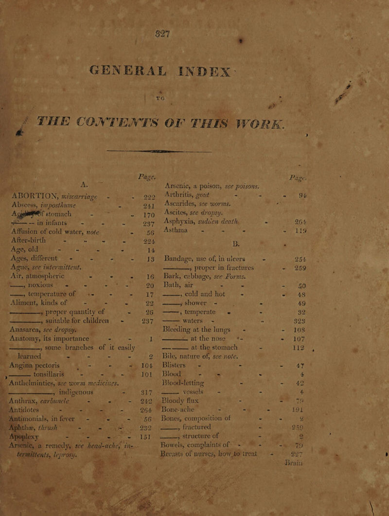 ate 4 a he ‘ dtl i ss t co f . © ; ma snl ny Se Par or ss 6 ale Oy ¥ GENERAL. INDEX” seo Cine 2 A +. ’ me x: ‘ ii . ied ase é Rey Yo pe 1% 5? ge , ea eg ‘ Ec Roe > t Pia ~ dy ' ON Tee aap ae re ag YF iam THE CONTENTS or TH WORK. | oe i wie . fe ; Page. ae P age RS yds eae ety . Arsenic, a poison, s¢e poisons. a Bi : RTION, miscarriage ca AT diy Arthritis, Gout Rey oe = 9H. ‘ ri Abscess, imposthume a6 Lo a4y | Ascarides, see worms, Ban Ceri es oe Bf stomach _ eee sayy tear es Gi Ascites, see dropsy. 4k a infants” 3s Mee A 237 Asphyxia, suduen deaths . a Bt Gagan ee eee water, note Fa ANT rues ik acy arate - 119 oe a FSG, ; ct ag ti em nae a B. «ee 8 P PON he 1 SN a aad MDD a cette RS naa ide : | 8. shoal Sie tee rhe dS Bandage, use ae in ulcers - POE Wai ie ¥: Ague, see inter? mittent. bray t igi : » proper in fractures Ss 259 5 hg at, as se Air, atmospheric | Peete ee 16 Bark, oS bbebes see Forms. . : ie Ny + ees noxious | figs = Bh wh@ 99 Bath, air itd Cirtt keys phe | | os temperature of - efciuny ghd ES cold and Hot: “f= s 6). Se 48 ef Dir ie ae ee , kinds of ta had ars ‘e ' 29, —— shower Ne es | AG r pereper iy ~ 2 ——, temperate « als & 32. . - 237 — waters - A aa UL | ae Ve Bleeding at the lungs == - 108 & m lai at the nose *+ ; - 107 > , some. os of it easily” ‘eunepe eke oats ie a big | a ri 2 - = ie Oe Bile natare of, sceonote.”’ 4.) We Wh. - ede 1 Pe ee MA hkl NBL PrcheoA oay eM. | - nad *” ea ; blogiha ke ee a ; - ; a eas ee: vor med icines. x | Bloating REAM yet ta Mo 3 tot A pes 3 Sere # ED Reals = . Piper ¢ * Batt bat x Me ee 249%, | Bloody flux: se gh leds E999 st « ; er 264 one-ache Fath) Seem yocs es LOR ie ay 5 rr 56 Bones, composition of ies | 939 ge , fractured em , Structure of