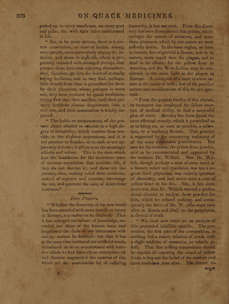 pasted np in every warehouse, on every post and pillar, &amp;c. with their tiles emblazoned in fal. | ** But, to be more serious, there is a cer- tain constitution, or state of health, among some people, more particularly among the in= petually attended with deranged feelings, that prevent them from ever enjoying themselves ; they, therefore, get into the habit of eternally little benefit from what is prescribed for them by their physician, whose patience is worn out, they have recourse to quack medicines, nae first one, then another, until their pri- = ong, and their constitution is totally i im- paired. * The habit, or temperament, of the per- sens above alluded to consists in a high de- gree of irritability, which renders them sen- sible to the slightest impressions, and it is not pecutiar to females, er to such as’are ap- athletic and robust. This is the state which lays the foundation for the numerous train of nervous . complaints that embittec. life, if they do not shorten it; and these are the yersons, whe, sceking relief from medicine, imstead of regimen and exercise, encourage rostrimms.”’   Fever P. ato * “* Whether the discovery cf the new Se has been attended with more benefit or injury io Europe, is-a matter to. be doubted: ‘That it has enlarged our sphere of knowledge, ex- society, cannot be déubted.s but that it has at the same time increased our artificial wants, introduced us to an acquaintance with luxu- ries which we had formerly ne conception of, and likewise augmented the number of ills, o humanity, is but teo true. From this disco« corrupts the source of existence, and mars ardently desire. In the same region, we have to lament, has originated a disease, new in its nature, more bei than the plague, and as fatal in its effects; for the yellow fever in America, and the West-Indies, may be con- sidered im the same light as the plague in Europe. fl contagion of a most virulent na~ ture is the cause of both; but of the peculiar nature and modifications of this we are igno- rant. its treatment hag employed the fullest exer- tion of medical ability, to find a successful plan of cure. Mercury has been found the most effectual remedy, which is prescribed sa as to bring on, as soon as possible, a saliaa~ tion, or a tendency thereto. This practice is supported by the concurring testimony of all the most res ctable practitioners. But now for the nostrum, the yellow fever powder, said to be recommended and approved by the eminent Dr. Willich. Now Dr. Wil- lich, though perhaps a man of some merit as a literary writer and translator, was not a re~ gular bred physician, was entirely ignorant of chemistry, and had never seen a case of yellow fever in his life, come out, that Dr. Willich wanted a profes- him, which he refused making, and conse- quently the letter of Dr. W. (who went soon after to Russia and died) to the proprietor; is devoid of truth, | « We shall now enter’ on an analysis of this pretended infallible specific. nothing but a watery solution of musk, with kali. That this trifling composition should fever, is beyond the belief of the weakest and The thieves’ vi- negar *»