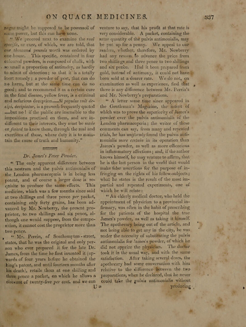 pegar might he supposed to be possessed of some power, but this can hav@ none. ** We proceed next to examine the real      me thousand pounds worth was ordered by one-house. This specific, contained in four coloured powders, is composed of chalk, with » so small a proportion of antimony, as hardly to admit of detection; so that it is a totally inert remedy; a powder of post, that can do ne harm, but at the ae time can do no good ; and to recommend it as a certain cure in the fatal disease, yellow fever, is a criminal and nefarious deception.__Si populus vult de- cipt, decipiatur, is a proverb frequently quoted —but no! if the public are insensibie to the impositions practised on them, and are in- different to their interests, they must be made or forced to know them, through the zeal and exertions of those, whose duty it is to maim- tain the cause of truth and humanity.” - Lecemmennaey wes ; é  Dr. James’s Fever Powder. « The only apparent difference between this nostrum and the pulvis antimonialis of the London pharmacopezia is in being less potent, and of course a larger dose is re- qtisite to produce the same effects. This medicine, which was a few months since sold at two shillings and three pence per packet, containing only forty grains, has been ad- vanced by Mr. Newberry, the present pro- prictor, to two shillings and six pence, al- though one would suppose, from the compo- sition, it cannot cost the proprietor more than two pence. « Mr. Perrin, of Southampton - street, states, that he was the original and only per- son who ever prepared it for the late Dr. James, from the time he first invented it (up- wards of four years before he obtained the __king’s patent, and until fourteen months after hig death), retails them at one shilling and ee pence a packet, on which he allows a disceunt of twenty-five per cent and we can  venture to say, that his profit at that rate is very considerable. A packet, containing the same quantity of the pulvis antimonialis, may be put up for a penny. readers, whether, therefore, Mr. Newberry had any reason fo advance the price from two shillings and three pence to two shillings and six pence. Had it been prepared from gold, instead of antimony, it could not have been sold at a dearer rate. We do not, on examination as well as experience, find that there is any difference between Mr. Perrin’s and Mr. Newberry’s preparations. “A letter some time since appeared in the Gentleman’s Magazine, the intent of which was to prove the superiority of James’s powder over the pulvis antimonialis of the London pharmacopozia; the writer of these comments can say, from many and repeated trials, he has uniformly found the pulvis anti- monialis more certain in its operation than James’s powder, as well as more efficacious in inflammatory affections; and, if the author knows himself, he may venture to affirm, that he is the last person in the world that would make false assertions for the purpose of in- fringing on the rights of his fellow-subjects ; what he states is the result of the most im- partial and repeated experiments, one of which he will relate: «An elderly medical doctor, who held the appointment of physician to a provincial in- firmary, was often in the habit of prescribing for the patients of the hospital the true The apothecary being out of the article, and not being able to get any in the city, he was nnder the necessity of substituting the pulvis antimonialis for !ames’s powder, of which he did not apprize the physician. ‘The doctor took it in the usual way, and with the same satisfaction. After taking several doses, the relative to the difference between the two preparations, when he declared, that he never could take the pulvis antimonialis without ; ae