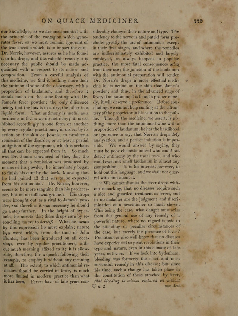   uainted with which gene- so we must remain ignorant of le true specific which is to impart the cure. yr. Norris, however, assures us he has found in his drops, and this valuable remedy it is necessary the public should be made ac- quainted with in respect to its nature and composition. From a careful analysis of this medicine, we find it nothing more than the antimonial wine of the dispensary, with a proportion of laudanum, and therefore it stands much on the same footing with Dr. James’s fever powder; the only difference being, that the one is in a dry, the other in a liquid, form. ‘That antimony is useful as a medicine in fevers we do not deny; it is ex- hibited accordingly in one form or another by every regular practitioner, in order, by its action on the skin or bowels, to produce a remission of the disorder, or at least a partial mitigation of the symptoms, which is perhaps all that can be expected from it. So much was Dr. James convinced of this, that the moment that a remission was produced by means of his powder, he immediately began to finish his cure by the bark, knowing that he had gained all that was)to be expected from his antimonial. Dr. Norris, however, seems to be more sanguine than his predeces- sor, but on no sufficient grounds. His drops were’ brought out as a rival to James’s pow- der, and therefore it was necessary he should goastep further. In the height of hyper- bole, he asserts that these drops cure by re- eonciling nature to herself. What he means by this expression he must explain; nature isa word which, from the time of John Riinter: has been introduced on all occa- sioys, even by regular practitioners, with- out much meaning affixed to it; it is allow- able, therefore, for a quack, following their example, to employ it without any meaning atall. The extent, to which antimonial re- medies should be carried in fever, is much more limited in modern practice than what ithas been, T'evers have of late years con-  our knowledge; a3 we are i the principle of the contagi es fever,  siderably changed their nature and type. The tendency to the nervous and putrid form pre- cludes greatly the use of antimonials except in their “fir st stages, and where the remedies are indiscriminately exhibited and largely employed, as always happens in pop practice, the most fatal consequences ai   with the antimonial preparation will render Dr. Norris’s drops a more effectual medi- cine in its action on the skin than James’s powder; and thus, in the advanced stage of fever, ifan antimonial is found a proper reme- dy, it will deserve a preference. Before cons cluding, we cannot help smiling at the effron- tery of the proprietor in his caution to the pub- lic. ‘Though the medicine, we assert, is no- thing more than the antimonial wine with a — proportion of laudanum, he has the hardihood or pengrance to say, that Norris’s drops defy analysation, and a perfect imitation is impos- sible. We would answer by saying, they must be poor chemists indeed who could not detect antimony by the usual tests, and who could even not smell laudanum in almost any composition. It is his interest, however, ta hold out this language, and we shall not quar- rel with him about it. «“ We cannot dismiss the fever drops with- out remarking, that no diseases require such a nice and guarded treatment as fevers, and in no maladies are the judgment and discri- mination of a practitioner so much shewn. This being the case, what danger must. arise from the “general e of any “Temedy of a powerful nature, ere no regard is paid to the attending er peculiar circumstances of the case, but merely the presence of fever ? #h 0 have experienced so great revolutions in their - type and nature, even in this climate of late. years, as fevers. If we look into Sydenham, bleeding was formeriy the chief and most successful remedy in this disease; but since his time, such a change has taken place in _ the constitution of those. attacked sil fevers, that bleeding is seldom ventured om wil .*