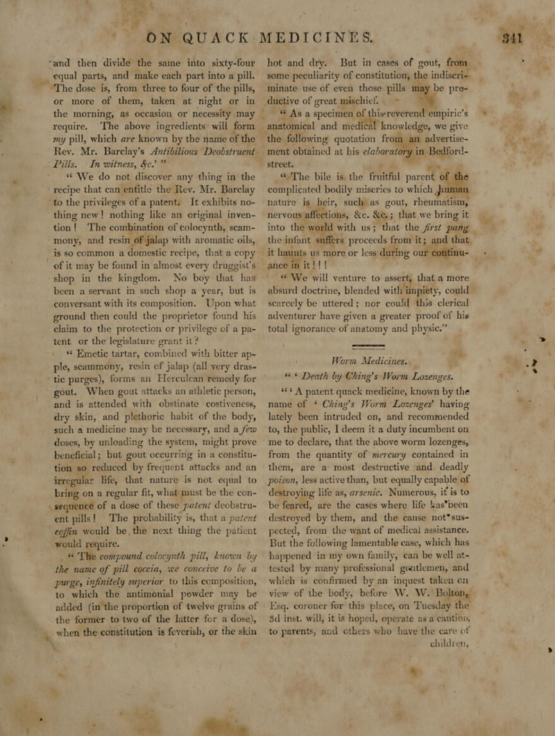 oi equal parts, and make each part into a pill. or more of them, taken at night or in the morning, as occasion or necessity may require. The above ingredients will form my pill, which are known by the name of the Rev. Mr. Barclay’s Antibilious Deobstruent Pills. In witness, &amp;c.’ ” “We do not discover any thing in the ~ to the privileges of a patent. It exhibits no- thing new! nothing like an original inven- tion! ‘The combination of Edlocyhthi scam- mony, and resin of jalap with aromatic oils, of it may be found in almost every druggist’s shop in the kingdom. No boy fae: has been a servant in such shop a year, but is Upon what ground then could the proprietor found his claim to the protection or privilege of a pa- tent or the legislature grant it? “< Emetic tartar, combined with bitter ap- ple, scammony, resin of jalap (all very dras- and is attended with obstinate costiveness, dry skin, and plethoric habit of the body, such a medicine may be necessary, and a few doses, by unloading the system, might prove beneficial; but gout occurring in a constitu- tion so reduced by frequent attacks and an irregular life, that nature is not equal to bring on a regular fit, what must be the con- if tectiad of a Wee of these patent deobstru- ent pills! The pr obability i is, that a patent coffin would be, the next thing the patient would require. _&amp; The compound colocynth pill, known by the name of pill coccia, we conceive to be a purge, infinitely superior to this composition, to which the antimonial powder may be added. (in the proportion of twelve grains of the former to two of the latter for a dose), when the constitution is feverish, or the skin  hot and dry. But in cases of gout, from some peculiarity of constitution, the indiscri- minate use of even those pills may be pre- ductive of great mischief. = my “ As a specimen of thisreverend empiric’ s anatomical and medical’ knowledge, we give the following quotation from an advertise- ment obtained at his elaborating in Bedford- street. coho Bile ide the frvidfal parcit of t complicated bodily miseries to which pu nature is heir, such as gout, chenhatieend nervous affections, Re. &amp;e, ; that we bring it into the world with us; that the jirst pang _ the infant suffers proceeds from it; and that. ie. ance in it!!! ‘* We will venture to assert, that a more scarcely be uttered; nor could this clerical adventurer have given a greater proof of his total ignorance of anatomy and physic.” ‘   Worm Medicines. « * Death by Ching’s Worm Lozenges. *<¢ A patent quack medicine, known by the name of ‘* Ching’s Worm Lozenges’ having lately been intruded on, and recommended to, the public, I deem it a duty incumbent on me to declare, that the above worm lozenges, from the quantity of mercury contained in them, are a: most destructive and. deadly destroying life as, arsenic. Numerous, it is to be feared, are the cases where life lasbeen destroyed by them, and the cause not*sus- pected, from the want of medicai assistance. But the following lamentable case, which has happened in my own family, can be well at- tested by many professional gentlemen, and which is confirmed by an inquest taken on Esq. coroner for this place, on Tuesday the 3d inst. will, it is hoped, operate as a caution, to parents, and cthers who have the care of children,