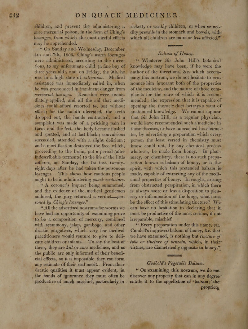 » ehildren, and prevent the administering a sure mercurial poison, in the form of Ching’s lozenges, from which the most direful effects may be apprehended. “On Sunday and. Wednesday, Diese ies 4th and 7th, 1803, Ching’s worm lozenges were administered, according to the dine was ina high state of salivation. Medical assistance was immediately called in, when he was pronounced in imminent danger from mercurial. lozenges. Nemedies were inime- diately applied, and all the aid that medi- cines could afford resorted te, but without effect ; for the mouth ulcerated, the teeth dropped out, the hands contracted, and a complaint was made of a pricking pain in them and the fect, the body became flushed and spotied, and at last black; convulsions succeeded, attended with a slight delirium ; and-a mortification destroyed the face, which, proceeding to the brain, put a period (after - indescribable tcrments) to the life of the little sufferer, on Sunday, the Ist inst. twenty- eight days after he had taken the poisonous lozenges. This shews how cautious people ought to be in administering quack medicines. * A coroner’s inquest being summoned, and the evidence of the medical gentlemen adduced, the jury returned a verdict——poz- soned by Ching’s lozenges.” ‘¢ Aj] the advertised nostrums for worms we have had.an opportunity of examining prove to. be a.composition of mercury, combined with scammony, jalap, gamboge, and other drastic purgatives, which very few medical practitioners would venture to. give to deli- cate children or infants. To.say the best: of them, they are A7/l or cure medicines, and as the public are only informed of their benefi- cial effects, so it is impossible they can form any estimate of their rea)-merit.. From.their drastic: qualities it must appear evident, in _ the hands of ignorance they must often be productive of much mischief, particularly in ricketty or weakly children, or when nrraci- dity prevails in the stomach and bowels, with: ET BT 2 ee Balsam of Honey. «© Whatever Sir John Hill’s. botanical  author of the directions, &amp;c. which accom- pany this nostrum, we do not hesitate to pro~ nounce him ignorant both of the properties plaints for the cure of which it is recom- mended; ihe expression that it is capable of opening the thoracic duct betrays a want of anatomical knowledge. We cannot suppose that Sir John Hill, as a regular physician, would have recommended sucha medicine in - whatever, be made from honey. In phar- macy, or chemistry, there is no such prepa-- ration known as balsam of honey, or is the- made, capable of extracting any of the medi- cinal properties of honey. In coughs, arising: from obstructed perspiration, in which there is always more or less a disposition to pleu- risy or inflammation of the lungs, what must. be the effect of this stimulating tincture? We can have no hesitation in declaring that it. must be productive of the most serious, if net irreparable, mischief. oui : «¢ Every preparation under this name, viz. we have examined, is nothing but tincture of virtues, ‘are diametrically opposite to honey.’* Godbola’s Vegetable Balsam. ‘© On examining this nostrum, we do not discover any property that can in any degree~ entitle it to the appellation of * balsam ;’ the: propricty.  