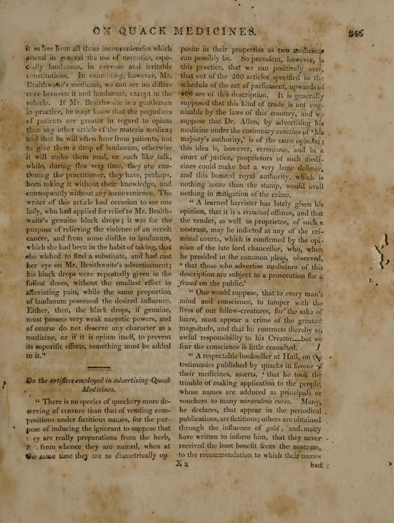      ac™ it as free From all those i inconyeniencies which Fiiznd in general the use of narcotics, espe- constitutions. In examining, however, Mr. | Braithwate’s medicine, we can see no differ- vehicle. If Mr. Braithwaite is a gentleman in-practice, he must knew that the prejudices are greater In regard to opium ke the Fingal tin such like talk, luring this Mi tee ‘they are cau- tioning t the ] practitione : they have, perhaps, been taking it without their’ know ledge, and consequenitly without any inconv enience. The writer of this article had occasion to see one lady, who had applied for reliefto Mr. Braith- purpose of relieving the violence of an occult canéer, and from some dislike to laudanum, which she had been in the habit of taking, t her eye on Mr. Braithwaite’s advertisement; his black drops ° were repeatedly given in the “fullest doses, without the smallest effect in Either, then, the black drops, if genuine, must possess very weak narcotic powers, and ef course do not deserve any character as a medicine, or if it is opium itself, to prevent its: sop effects, something must be added to it.”* ee OP ora | pishcceirmployedé tn advertising: Quack Ya ub; et Medicines, “ fy is no species of quackery-more de- serving of censure than that of vending com- positions under fictitious names, for the pur- pose of inducing the ignorant to suppose that “&amp;. from whence they are named, when at fhe same time they are as diametrically op- Yes Me 2 .* Y can possibly be. So prevalent, however, is this practice, that we can ositively aver, ‘tha out of the 500 articles sp recified in the   400 are of this description. It is general]; ly supposed that this kind of trade is not cog- nizable by the laws of this countr ‘A and we suppose that Dr. Allen, by advertising his majesty’s authority,” is of the same opindn ; this idea is, however, er: roncous, and in a court of justice, proprietors of such medi- cines could make but a very damier efence, and this boasted royal authority, 1 which nothing more than the stamp, would avail nothing i in mitigation of the crime. ‘<A learned pen, has lately given his opinion, that it is a eriminal offence, and that the vender, as well as proprietor, of such a  minal courts, which is confirmed by the opi: nion of the late lord chancellor, who, when he presided in the common. pleas, observed, © that those who advertise medicines of this description are subject to a prosecution for 2 Jraud on the public.’ Mm ** One would suppose, that.to every man’s mind and conscience, to tamper with i lives of our fellow-creatures, for the sake of lucre, must appear a crime of the greatest magnitude, and that he contracts there eby an awful responsibility to his Creator__but we fear the conscience i8 little consulted; J ‘* A respectable bookseller at Hull, on the testimonies published by quacks in favour 4f their medicines, asserts, ¢ that he took “the trouble of making application to the. pee le, vouchers to many mzraculous cures. . publications, are fictitious; others are obtained through the influence of gold ; ‘and,mai'y received the least benefit from. the n trum, to the recommendation, to which their names
