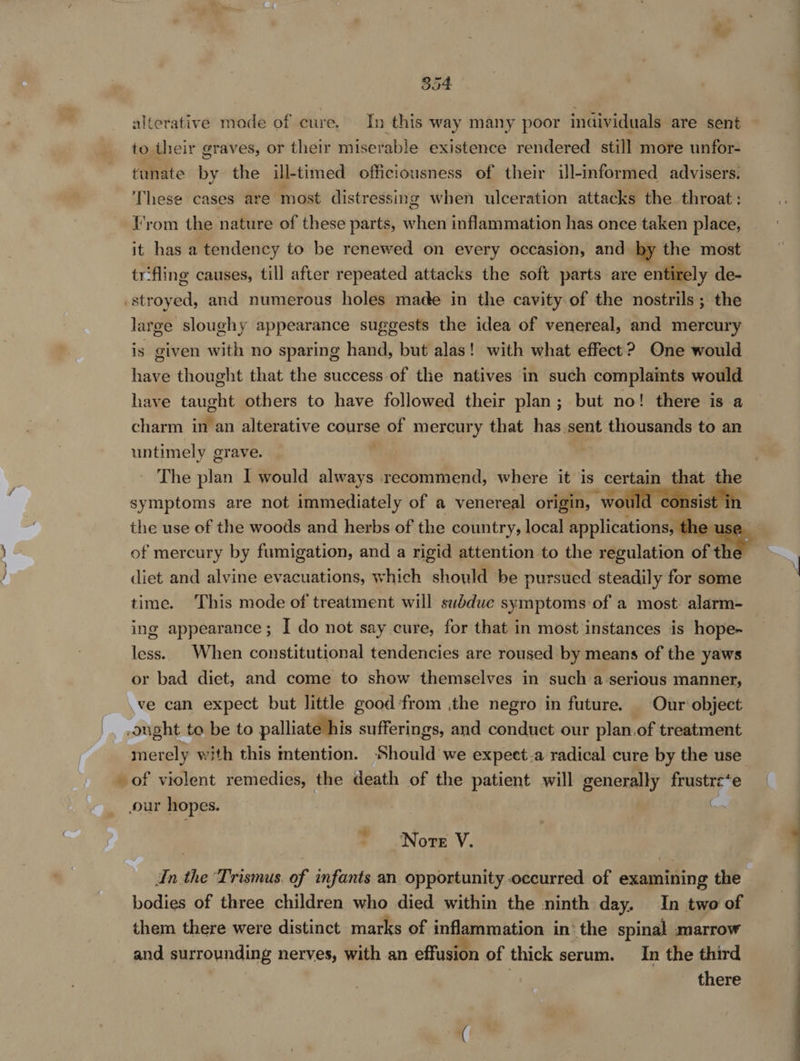 alterative mode of cure. In this way many poor individuals are sent to their graves, or their miserable existence rendered still more unfor- tunate by the ill-timed officiousness of their ill-informed advisers. These cases are most distressing when ulceration attacks the throat: \'rom the nature of these parts, when inflammation has once taken place, it has a tendency to be renewed on every occasion, and by the most trfling causes, till after repeated attacks the soft parts are entirely de- .stroyed, and numerous holes made in the cavity of the nostrils; the large sloughy appearance suggests the idea of venereal, and mercury is given with no sparing hand, but alas! with what effect? One would have thought that the success of the natives in such complaints would have taught others to have followed their plan; but no! there is a charm in an alterative course of mercury that has.sent thousands to an untimely grave. . The plan I would always recommend, where it is certain that the symptoms are not immediately of a venereal origin, would consist the use of the woods and herbs of the country, local applications, the use of mercury by fumigation, and a rigid attention to the regulation of ne diet and alvine evacuations, which shold be pursued steadily for some time. This mode of treatment will subdue symptoms of a most alarm- ing appearance; I do not say cure, for that in most instances is hope- less. When constitutional tendencies are roused by means of the yaws or bad diet, and come to show themselves in such a-serious manner, ve can expect but little good:from the negro in future. Our object ought to be to palliate his sufferings, and conduct our plan.of treatment merely with this mtention. Should we expect.a radical cure by the use of violent remedies, the death of the patient will generally frustre‘e our hopes. C. Norte V. In the Trismus. of infants an opportunity occurred of examining the bodies of three children who died within the ninth day, In two of them there were distinct marks of inflammation in’ the spinal marrow and surrounding nerves, with an effusion of thick serum. In the third there