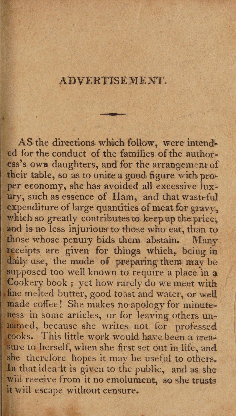 ADVERTISEMENT.             AS the directions. which follow, were intend- ed for the conduct of the families of the author- Ss’s. OWR daughters, and for the arrangement of cir table, so as to unite a good figure with pro- er economy, she has avoided all excessive lux- y, such as essence of Ham, and that wasteful xpenditure of large quantities of meat for gravy, ich so greatly contributes to keepup the'price, those whose penury bids them abstain. Many ly use, the mode of preparing them: may be pposed too well known to require a place in a ade coffee! She ‘makes no-apology for minute- s in some articles, or for leaving others un- ” because she writes not for protessed e ‘ herself, when she first set out im life, and that idea it is given to the public, and as she ul reeeive from it no emolument, so she trusts will sare without censure. 