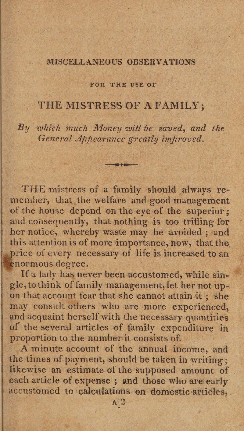 MISCELLANEOUS 8 OBSERVATIONS | FOR eis USE or THE MISTRESS OF A FAMILY; By which much Money will be saved, tind the ay Appearance gr eatly impr oved,     - THE mistress of a family should always re- | member, that the welfare and good management _ of the house depend on the eye of the superior; and consequently, that nothing is too trifling for her notice, whereby waste may be avoided ; and | this attention is of more: importance, now, that the price of every necessary of life i is increased to an enormous degree. on that account fear that she cannot attain at ; she may consult others who are more experienced, and acquaint herself with the necessary. quantities of the several articles of family expenditure in | Me oportion to the number it consists of. _A minute account of the annual income, and | the times of payment, should be taken in writing; likewise an estimate of the supposed amount of each article of expense ; and those who are early A 2
