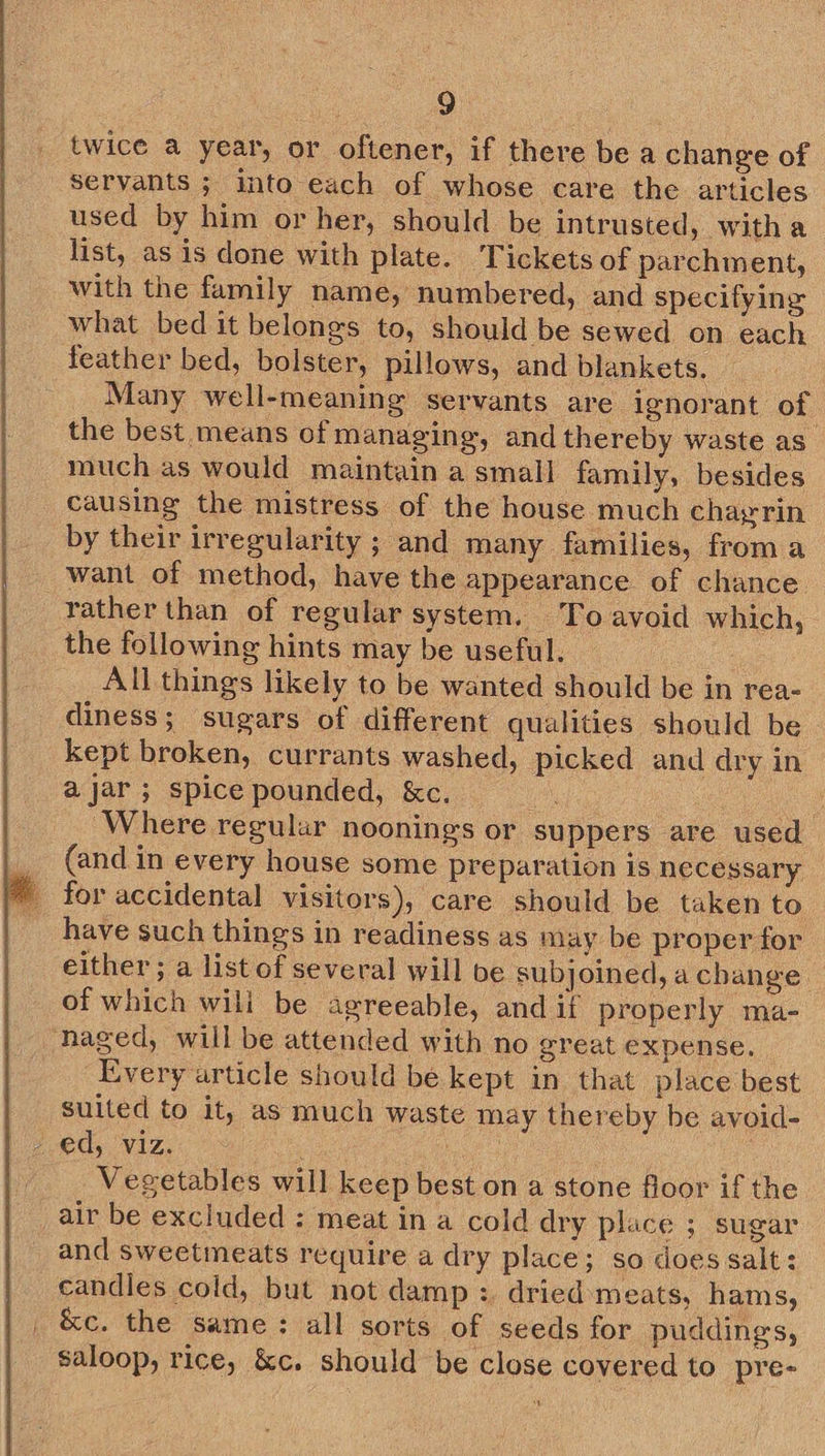  twice a year, or oftener, if there bea change of servants ; into each of whose care the articles used by him or her, should be intrusted, witha list, as is done with plate. Tickets of parchment, with the family name, numbered, and specifying what bed it belongs to, should be sewed on each feather bed, bolster, pillows, and blankets. Many well-meaning servants are ignorant of the best means of managing, and thereby waste as. much as would maintain a small family, besides causing the mistress of the house much chayrin by their irregularity ; and many families, from a want of method, have the appearance of chance. rather than of regular system. To avoid which, the following hints may be useful. | All things likely to be wanted should be in rea- diness; sugars of different qualities should be kept broken, currants washed, picked and dry in ajar; spice pounded, &amp;c. of ! Where regular noonings or suppers are used | _ (and in every house some preparation is necessary _ for accidental visitors), care should be taken to have such things in readiness as may be proper for either; a list of several will be subjoined, a change of which wili be agreeable, and if properly ma- ~naged, will be attended with no great expense. Every article should be kept in that place best suited to it, as much waste may thereby be avoid- - ed, viz. Cane be Vegetables will keep best on a stone floor if the air be excluded : meat in a cold dry place ; sugar and sweetineats require a dry place; so does salt: candles cold, but not damp : dried meats, hams, _ &amp;c. the same: all sorts of seeds for puddings, saloop, rice, &amp;c. should be close covered to pre-