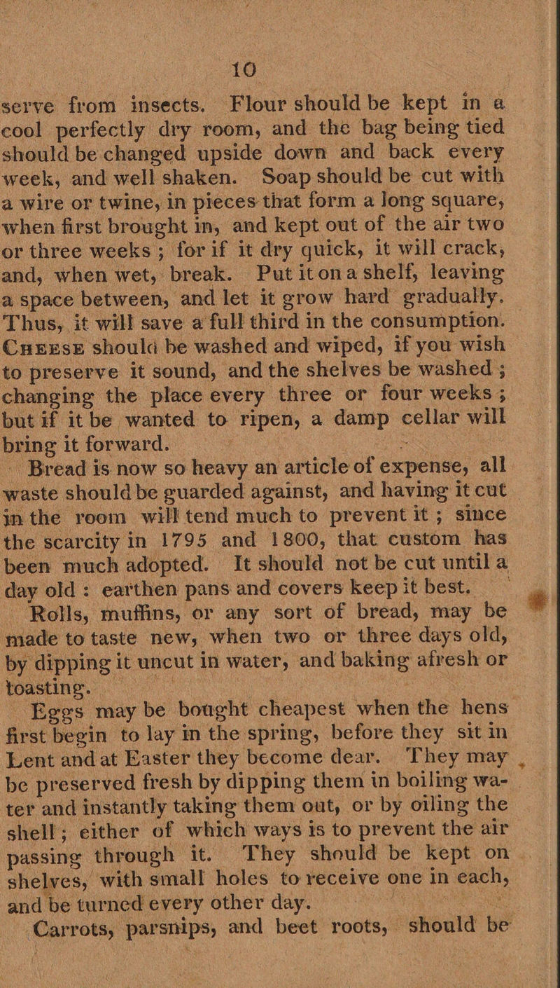 serve from insects. Flour should be kept in a cool perfectly dry room, and the bag being tied should be changed upside down and back every week, and well shaken. Soap should be cut with a wire or twine, in pieces that form a long square, when first brought in, and kept out of the air two or three weeks ; for if it dry guick, it will crack, and, when wet, break. Put itona shelf, leaving a space between, and let it grow hard gradually. Thus, it will save a full third in the consumption. CHEESE should be washed and wiped, if you wish to preserve it sound, and the shelves be washed ; changing the place every three or four weeks ; but if it be wanted to ripen, a oe. cellar will bug it forward. ) waste should be guarded against, and having it cut in the reom will tend much to prevent it ; since the scarcity in 1795 and 1800, that custom has ay old: earthen pans and covers keep it best. made to taste new, when two or three days old, by dipping it mnt in water, and gph’ afresh or eine | first begin to lay in the spring, before they sit in Lent and at Easter they become dear. They may + shell; either of which ways is to prevent the alr passing | through it. They should be kept on shelves, ‘with small holes to receive one in sae and be turned every other day.
