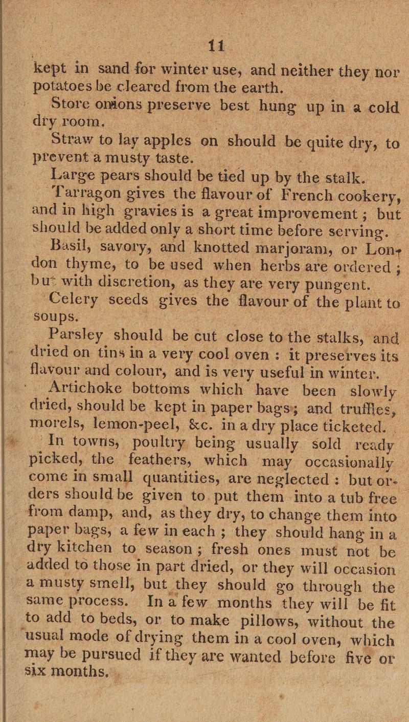“14. kept in sand for winter use, and neither they nor potatoes be cleared from the earth. Pie ee | _ Store onions preserve best hung up in a cold dry room. Co ee eS Straw to lay apples on should be quite dry, to prevent a musty taste. ee Bais _ Large pears should be tied up by the stalk. Tarragon gives the flavour of French cookery, and in high gravies is a great improvement ; but. Should be added only a short time before serving. Basil, savory, and knotted marjoram, or Lon- don thyme, to be used when herbs are ordered ; bu® with discretion, as they are very pungent. __ ‘Celery seeds gives the flavour of the plant to soups. : Pi es Be ee Parsley should be cut close to the stalks, and dried on tins in a very cool oven: it preserves its flavour and colour, and is very useful in winter. _ _ Artichoke bottoms which have been slowly dried, should be kept in paper bags; and truffles, morels, lemon-peel, &amp;c. ina dry place ticketed. | In towns, poultry being usually sold ready picked, the feathers, which may occasionally come in small quantities, are neglected: but or ders should be given to. put them into a tub free — from damp, and, as they dry, to change them into paper bags, a few ineach; they should hang ina dry kitchen to season; fresh ones must not be a musty smell, but they should go through the same process. Ina few months they will be fit to add to beds, or to make pillows, without the ‘usual mode of drying them in a cool oven, which may be pursued if they are wanted before five or SiX months, ,