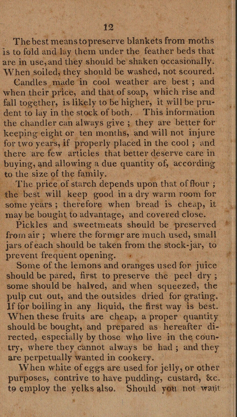 7 is to fold and. lay them under the feather beds that are in use, and they should be shaken occasionally. dent to lay in the stock of both... This information for two years, if pr ‘operly placed in the cool ; and there are few ar ‘ticles that better deserve care in    to the size of the family. 2 Phe price of starch depends upon that af flour ; best will keep good ina dry warm room for  may be bought to advantage, and covered close. ‘Pickles and sweetmeats should be preserved jars of each should be taken from the stock- eh ‘to prevent frequent opening. + Some of the lemons and oranges used for juice : should be pared, first to preserve the peel dry ; some should be halved, and when squeezed, the pulp cut out, and the outsides dried for gr ating. If for boiling in any liquid, the first way is best. When these fruits are cheap, a proper quantity # rected, especially by those who live in the coun- try, where they cannot always be had ; and they Bee perpetually wanted in cookery. When white of eggs are used for jelly, or other purposes, contrive to have pudding, custard, &amp;c. %
