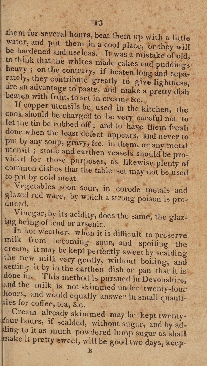 Tae “43 water, and put them in a cool place, or-they will to think thatthe whites niade cakes and pu are an advantage to paste, and make a pretty dish “beaten with fruit, to set in creampie cook should be charged to be very careful not to” ‘let the tin be rubbed off ; and to have them fresh done when the least defect a vided for those purposes, as likewise plenty of _to put by cold meat. co ae ee a © Vegetables soon sour, in corode metals and glazed red ware, by which a strong poison is pro- duced. ¥ 5 Vinegar, by its acidity, does the same, ing being of lead or arsenic. lane In hot weather, when itis difficult to preserve ‘milk from beComing- sour, and. spoiling the cream, it may be kept perfectly sweet by scalding the new milk very gently, without boiiing, and ee:  done in. This method is pursued in Devonshire, and the milk is not skimmed under twenty-four hours, and would equally answer in small quanti- ties for coffee, tea, kc. ta Cream already skimmed may be kept twenty- our hours, if scalded, without sugar, and by ad- kding to itas much powdered lump sugar as shall hake it pretty swect, will be good two days, keep- B    