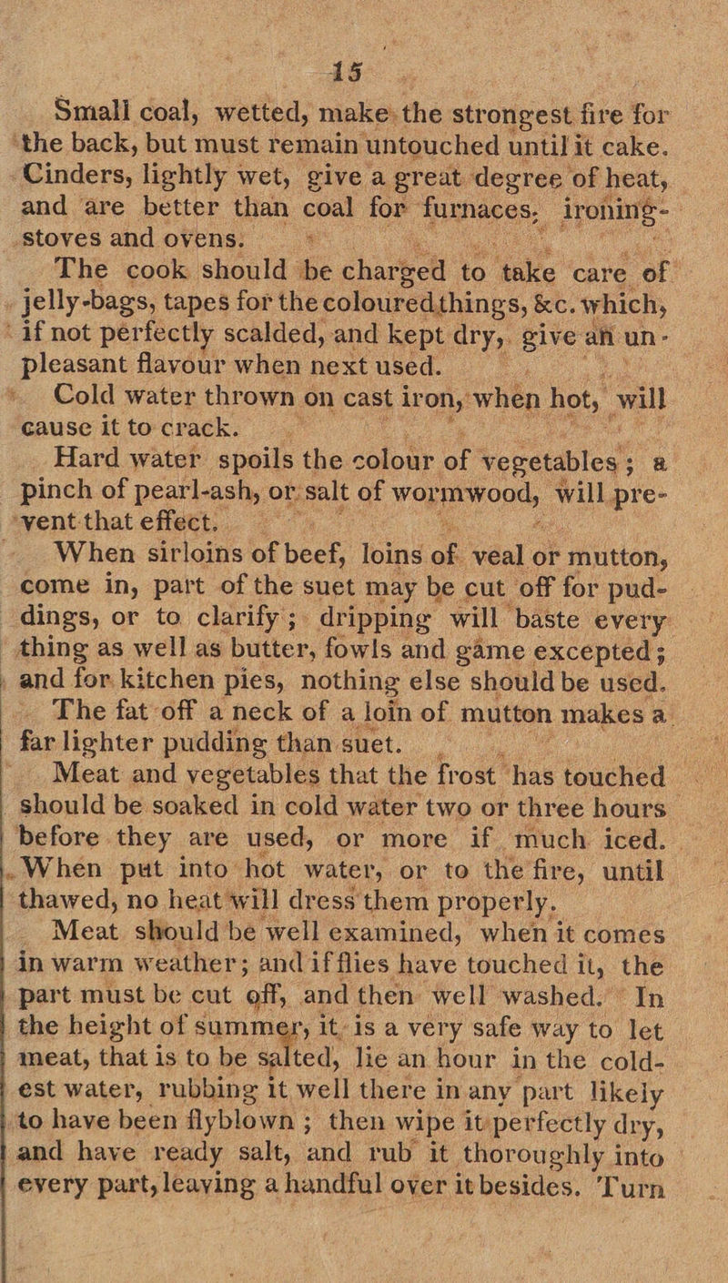Smali coal, wetted, make: the str ongest fire for ‘the back, but must remain ‘untouched until it cake. Cinders, lightly wet, give a great degree ‘of heat, and are better than coal for furnaces, ironing - | stoves and ovens. | : The cook should be charbell to take care of jelly-bags, tapes for the colouredthings, &amp;c. w hich, if not perfectly scalded, and kept dry, give afi un ° pleasant flavour when next used. Cold water thrown on cast ir on,’ when hot, wil cause it to crack. ayy Hard water spoils the colour of vegetables ; 8 pinch of pearl-ash, or: salt of wonponds will, pre- ventthateffect. When sirloins of bear loins of veal or mutton, come in, part of the suet may be cut off for pud- _ thing as well as butter, fowls and game excepted; . and for kitchen pies, nothing else should be used. The fat off a neck of a loin of mutton makes a. far lighter pudding than. suet. | Meat and vegetables that the frost has touched _ should be soaked in cold water two or three hours before they are used, or more if much. iced. .. When put into hot water, or to the fire, until thawed, no heat will dress them properly. _ Meat should be well examined, when it comes in warm weather; and if flies have touched it, the part must be cut off, and then well washed.’ In | the height of summer, it. is a very safe way to let meat, Bet is to be sa ted, lie an hour in the cold- est water, rubbing it well there in any part likely to have been flyblown ; then wipe it perfectly dry, and have ready salt, and rub it thoroughly into every part, leaying a handful over it besides. ‘Turn