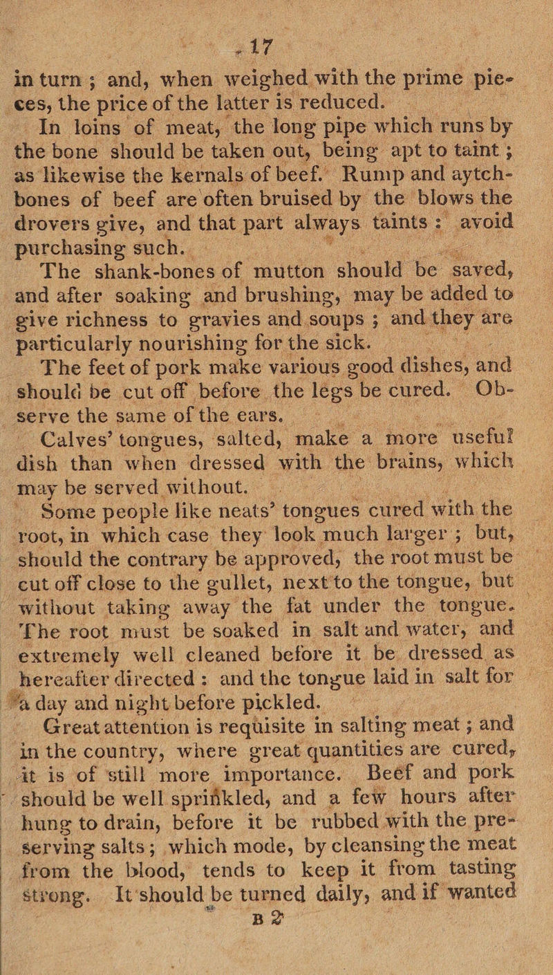 ae In loins of meat, the long pipe which runs by the bone should be taken out, being apt to taint ; as likewise the kernals of beef. Rump and aytch- drovers give, and that part always taints : : avoid purchasing such. The shank-bones of mutton should: be Cie, and after soaking and brushing, may be added to particularly nourishing for the sick. The feet of pork make various good dishes, ‘and serve the same of the ears. Calves’ tongues, salted, make a more useful dish than when dressed with the brains, which ad be served without. | Some people like neats’ tongues cured with the should the contrary be approved, the root must be — The root must be soaked in salt and water, and Great attention is requisite in salting meat ; and . :  hung to drain, before it be rubbed with the pre- serving salts; which mode, by cleansing the meat from the blood, tends to keep it from tasting strong. It'should be turned daily, and if wanted Be