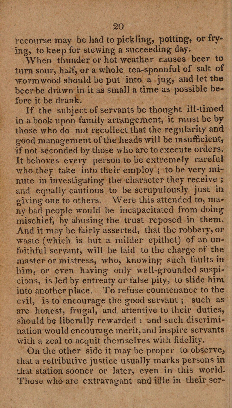 24 -- tJ bid PT eee wh recourse may be had to pickling, potting, or frye ‘When thunder or hot weather causes beer to turn sour, half, or a whole tea-spoonful of salt of wormwood should be put into a jug, and let the beerbe drawn i in it as maces a time as posnivte be- fore itbe drank. | If the subject of ser vants be apeeht jll-timed in a book upon family arrangement, it must be by those who do not recollect that the regularity and good management of the heads will be insufficient, if not seconded by those who are toexecute orders. who they take into their employ ; ‘to be very mi- ceiving one to others. Were this attended to, ma- mischief, by abusing the trust reposed in them. And it may be fairly asserted, that the robbery, or faithful servant, will be laid to the charge of the master or mistress, who, knowing such faults in him, or even having only well- grounded suspi- into another place. To refuse countenance to the are “honest, frugal, and attentive to their duties, should be liberally rewarded : and such discrimi- with a zeal to acquit themselves with fidelity. On the other side it may be proper to observe, that a retributive justice usually marks persons in that station sooner or later, even in this world. ‘Those who are extravagant and idle in their ser-