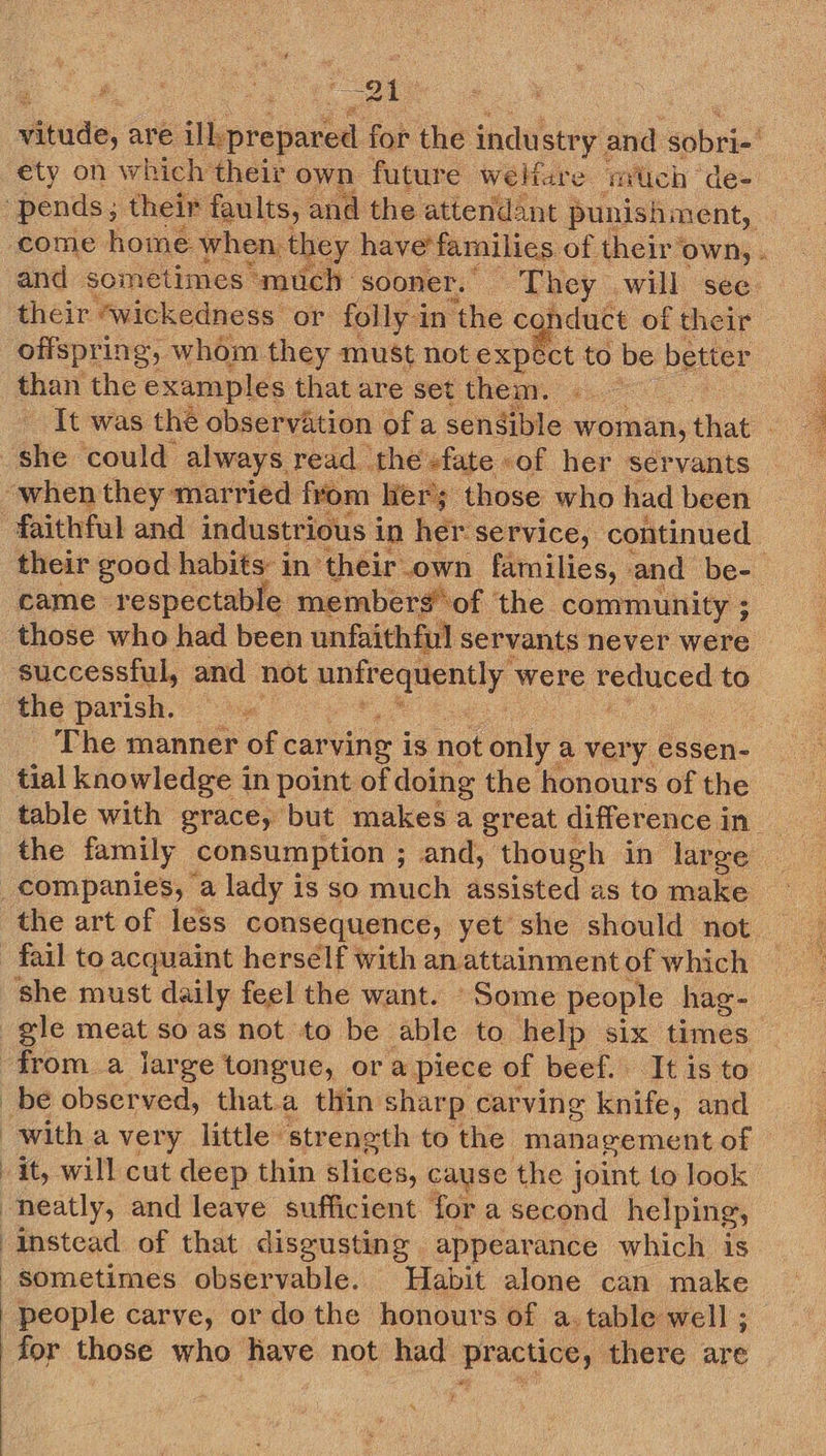 tude, are ilk prepared fob the indu istry. and sobre! ety on which their own future welfare much ‘de- “pends; their faults, and the attendant punishment, ; come Home when, they have'families. of. their OWN,» and sometimes much- sooner. They will see their “wickedness or folly-i in the conduct of their offspri ing, whom they must not explet to be better than the examples that are set thenr. «..~ | - It was the observation of a sensible woman, that ae she could always read the +fate of her servants “when they married from: Hers those who had been faithful and industrious i in her service, continued : their good habits: in their. own families, and be- came respectable memberg of the community ; those who had been unfaithful servants never were successful, and not eer en were Aoniatias to the parish. 9 The manner of carving is not only ; a very essen- tial knowledge in point of doing the honours ofthe table with grace, but makes a great difference in the family consumption ; ; end, though in large : _companies, a lady is so much assisted as to make the art of less consequence, yet she should not fail to acquaint herself with anattainment of which — she must daily feel the want. Some people hag- gle meat so as not to be able to help six times | froma large tongue, or a piece of beef. ‘It is to _be observed, that.a thin shar Pp. carving knife, and with a very little strength to the management of it, will cut deep thin Klpea: cause the joint to look neatly, and leave sufficient for a second helping, instead of that disgusting appearance which is sometimes observable. Habit alone can make | people carve, or dothe honours of a. table well ; for those who have not had practice, there are   t