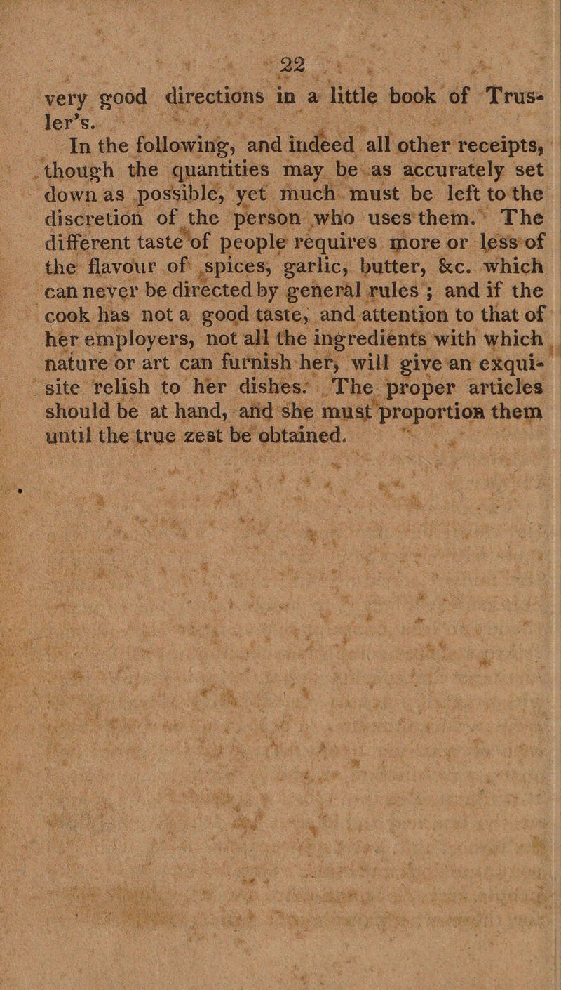   | very good directions i in a Title book of Trus ler's. 9 me In the following, ‘and indica’ ‘all other’ receipts, ‘though the quantities may be. as accurately set - down as possible, yet. much. must be left to the discretion of the person who uses'them. The  the flavour. of: . Spices, garlic, butter, &amp;c. which can never be directed by general rules; and if the cook has nota good taste, and attention to that of her employers, not all the | ingredients with which _ nature or art can furnish her, will give’an exqui- “site relish to her dishes. The. proper articles  ehould be at hand, atid: she must proportion std. ds until tee, true zest t be eee. . 4 ig ce: RS se i rs * . = : a ge ee ee ; S &lt;&gt; ike Zz ae. § : ¥ é ae | ed a &amp; : Bs 