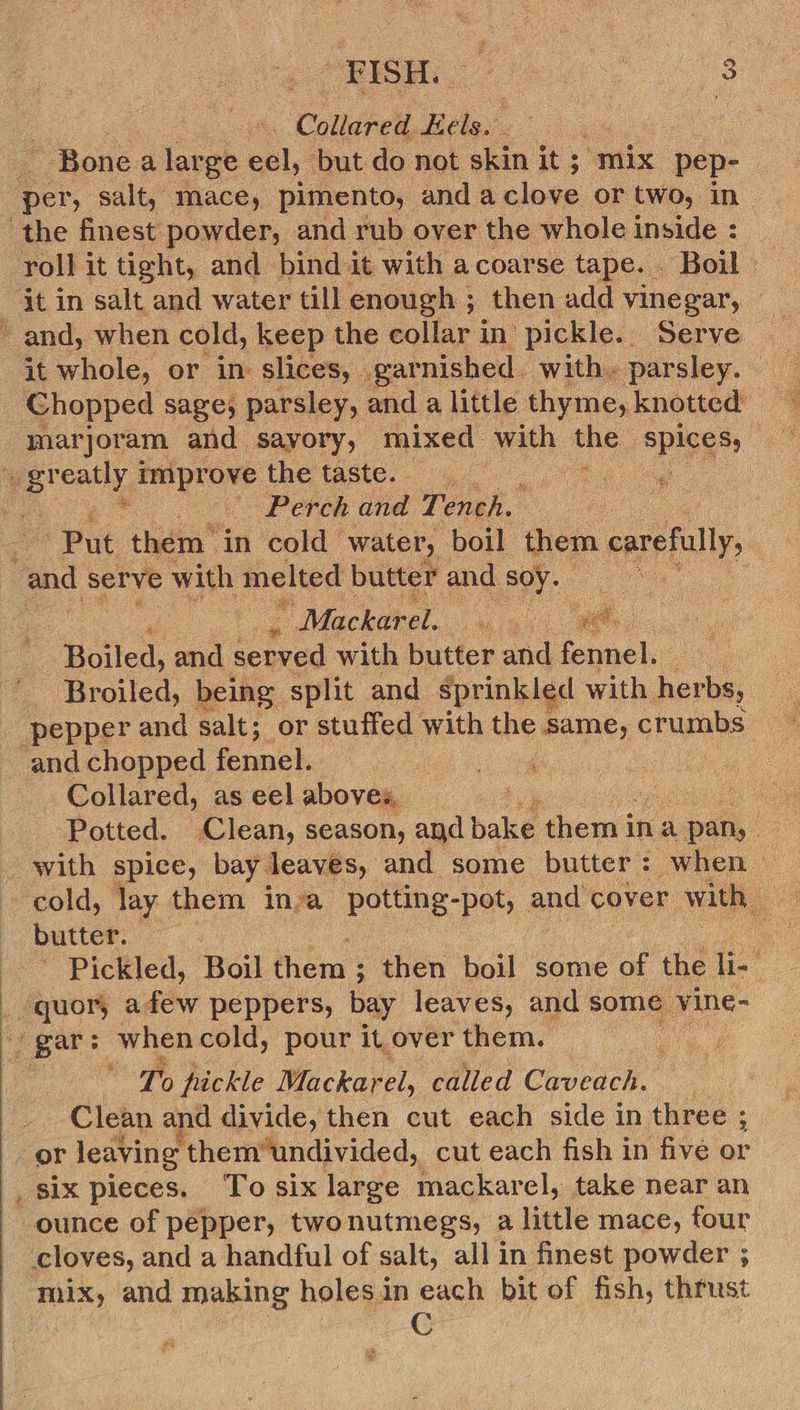  Collared Tie Bonea large ecl, ‘but do not skin it ; mix pep- ‘the finest powder, and rub over the whole inside : roll it tight, and bind it with a coarse tape. Boil it in salt and water till enough ; then add vinegar, © and, when cold, keep the collar in pickle. Serve it whole, or in slices, gar nished. with. parsley. Chopped sage, parsley, and a little thyme, knotted marjoram and sayory, mixed with the spies” gr eatly i improve the taste. Perch and Tench. Put them’ ‘in cold” water, boil them carefully, and serve with melted butter and soy.  Mackarel. ae oe Riiled. and served with butter and fennel. P Broiled, being split and sprinkled with her: pepper and salt; or stuffed with the same, crumbs — and chopped fennel. 4 Collared, as eel abovey, Potted. Clean, season, and bake eel ina pan, | with spice, bay. leaves, and some butter: when — butter. - : Pickled, Boil them’: then boil some of the li- ‘ _ guor, afew peppers, bay leaves, and some vine- gar: whencold, pour it over them. a. ¢ To pickle Mackarel, called Cveden. Clean and divide, then cut each side in three ; or leaving them“undivided, cut each fish in five or six pieces. ‘To six large mackarel, take near an ounce of pepper, twonutmegs, a little mace, four cloves, and a handful of salt, all in finest powder ; mix, and making holes in each bit of fish, thrust
