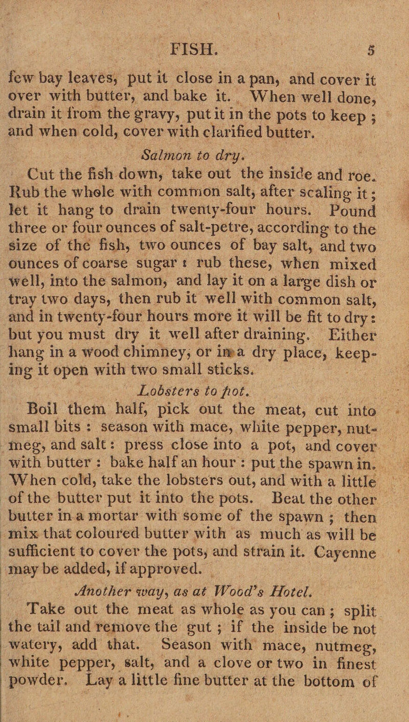 few bay leaves, put it close in a pan, and cover it over with butter, and bake it. When well done, drain it from the gravy, put it in the pots to meee.’ ; and when cold, cover with clarified butter. Salmon to dry. Cut the fish. down, take out the inside and roe. Rub the whele with common salt, after scaling j it; Jet it hang to drain twenty-four hours. Pound three or four ounces of salt-petre, according to the size of the fish, two ounces of bay salt, and two ounces of coarse sugar t rub these, when mixed well, into the salmon, and lay it ona large dish or tray two days, then rub it well with common salt, and in twenty-four hours more it will be fit to dry: but you must dry it well after draining. Either hang in a wood chimney, or ima dry place, sere ing it open with two small sticks. Lobsters to fot. small bits : season with mace, white pepper, nut- mix that coloured butter with | as much as wil be  may be added, if approved. _ Another way, as at Wood’s Hotel. ‘Take out the meat as whole as you can; split. watery, add that. Season with mace, nutmeg, white pepper, salt, and a clove or two in finest powder. Lag a little fine butter at the bottom of fy 