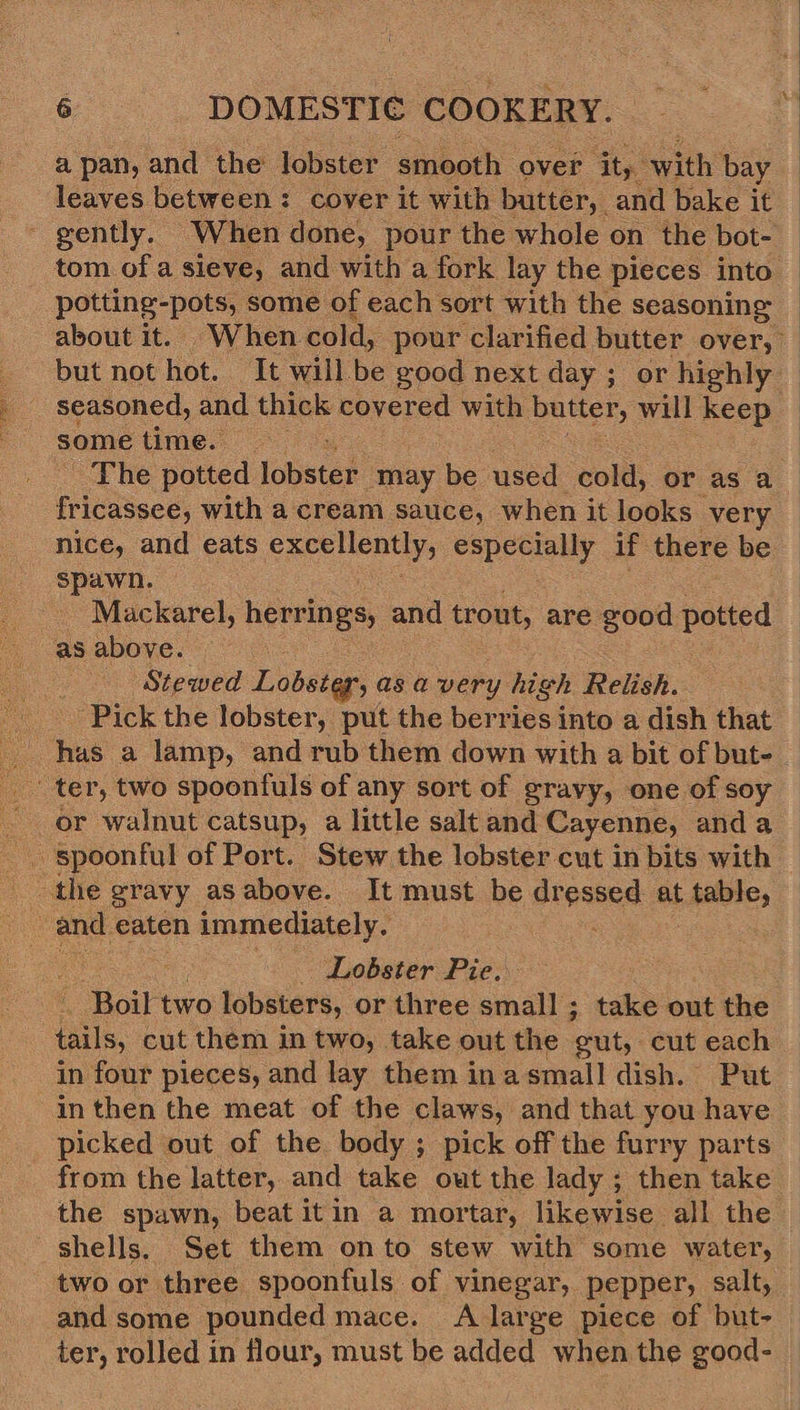 a pan, : and the lobster. smooth over ity: with bay leaves between: cover it with butter, and bake it - gently. When done, pour the whole on the bot- tom of a sieve, and with a fork lay the pieces into potting-pots, some of each sort with the seasoning about it. When cold, pour clarified butter over, but not hot. It will be good next day; or highly some time. - The potted lobster may be used coll or as a fricassee, with a cream sauce, when it looks very nice, and eats excellently, eee if there be spawn. Mackarel, ped on and trout, are good potted as above. ‘Stewed Lobstep'y as a very high Relish. Pick the lobster, put the berries into a dish that ter, two spoonfuls of any sort of gravy, one of soy or walnut catsup, a little salt and Cayenne, anda _ spoonful of Port. Stew the lobster cut in bits with the gravy asabove. It must be stoseed. at table, Lobster Pie. . Boil two lobsters, or three small ; take out the a cut them in two, take out the ‘gut, cut each in four pieces, and lay them inasmall dish. Put in then the meat of the claws, and that you have picked out of the body ; pick off the furry parts from the latter, and take out the lady ; hen take the spawn, beat itin a mortar, likewise all the shells. Set them onto stew with some water, two or three spoonfuls of vinegar, pepper, salt, and some pounded mace. A large piece of but- ter, rolled in flour, must be added when the good-